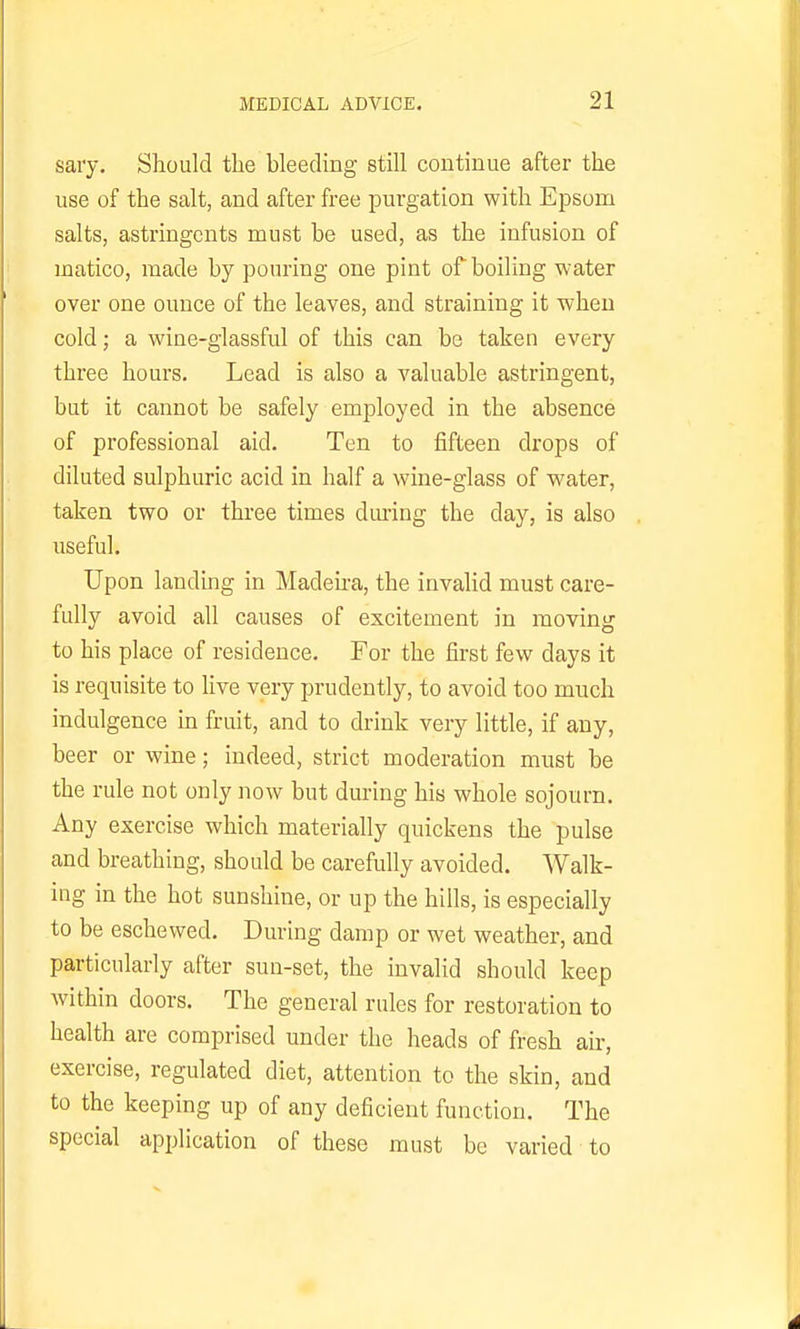 sary. Should the bleeding still continue after the use of the salt, and after free purgation with Epsom salts, astringents must be used, as the infusion of matico, made by pouring one pint of boiling water over one ounce of the leaves, and straining it when cold; a wine-glassful of this can be taken every three hours. Lead is also a valuable astringent, but it cannot be safely employed in the absence of professional aid. Ten to fifteen drops of diluted sulphuric acid in half a wine-glass of water, taken two or three times diu-ing the day, is also useful. Upon landing in Madeira, the invalid must care- fully avoid all causes of excitement in moving to his place of residence. For the first few days it is requisite to five very prudently, to avoid too much indulgence in fruit, and to drink very little, if any, beer or wine; indeed, strict moderation must be the rule not only now but during his whole sojourn. Any exercise which materially quickens the pulse and breathing, should be carefully avoided. Walk- ing in the hot sunshine, or up the hills, is especially to be eschewed. During damp or wet weather, and particularly after sun-set, the invalid should keep within doors. The general rules for restoration to health are comprised under the heads of fresh air, exercise, regulated diet, attention to the skin, and to the keeping up of any deficient function. The special application of these must be varied to