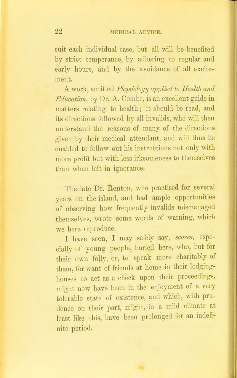 suit each individual case, but all will be benefited by strict temperance, by adhering to regular and early hours, and by the avoidance of all excite- ment. A work, entitled Physiology applied to Health and Education, by Dr. A. Combe, is an excellent guide in matters relating to health; it should be read, and its directions followed by all invalids, who will then understand the reasons of many of the directions given by their medical attendant, and will thus be enabled to follow out his instructions not only with more profit but with less irksomeness to themselves than when left in ignorance. The late Dr. Renton, who practised for several years on the island, and had ample opportunities of observing how frequently invalids mismanaged themselves, wrote some words of warning, which we here reproduce. I have seen, I may safely say, scores, espe- cially of young people, buried here, who, but for their own fojly, or, to speak more charitably of them, for want of friends at home in their lodging- houses to act as a check upon their proceedings, might now have been in the enjoyment of a very tolerable state of existence, and which, with pru- dence on their part, might, in a mild climate at least like this, have been prolonged for an indefi- nite period.