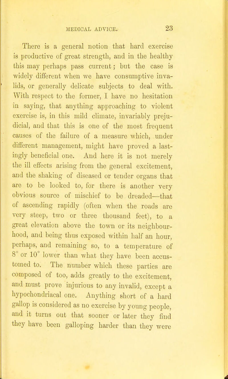 There is a general notion that hard exercise is productive of great strength, and in the healthy this may perhaps pass current; but the case is widely different when we have consumptive inva- lids, or generally delicate subjects to deal with. With respect to the former, I have no hesitation in saying, that anything approaching to violent exercise is, in this mild climate, invariably preju- dicial, and that this is one of the most frequent causes of the failure of a measure Avhich, under different management, might have proved a last- ingly beneficial one. And here it is not merely the ill effects arising from the general excitement, and the shaking of diseased or tender organs that are to be looked to, for there is another very obvious source of mischief to be dreaded—that of ascending rapidly (often when the roads are very steep, two or three thousand feet), to a great elevation above the town or its neighbour- hood, and being thus exposed within half an hour, perhaps, and remaining so, to a temperature of 8° or 10° lower than what they have been accus- tomed to. The number which these parties are composed of too, adds greatly to the excitement, and must prove injurious to any invalid, except a hypochondriacal one. Anything short of a hard gallop is considered as no exercise by young people, and it turns out that sooner or later they find they have been galloping harder than they were