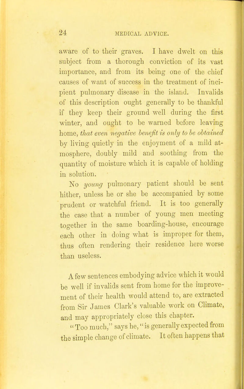 aware of to their graves. I have dwelt on this subject from a thorough conviction of its vast importance, and from its being one of the chief causes of want of success in the treatment of inci- pient pulmonary disease in the island. Invalids of this description ought generally to be thankful if they keep their ground well during the first winter, and ought to be warned before leaving home, that even negative henejit is only to he obtained by living quietly in the enjoyment of a mild at- mosphere, doubly mild and soothing from the quantity of moisture which it is capable of holding in solution. No young pulmonary patient should be sent hither, unless he or she be accompanied by some prudent or watchful friend. It is too generally the case that a number of young men meeting together in the same boarding-house, encourage each other in doing what is improper for them, thus often rendering their residence here worse than useless. A few sentences embodying advice which it woidd be well if invalids sent from home for the improve- ment of their health would attend to, are extracted from Sir James Clark's valuable work on Climate, and may appropriately close this chapter. « Too much, says he, is generally expected from the simple change of climate. It often happens that