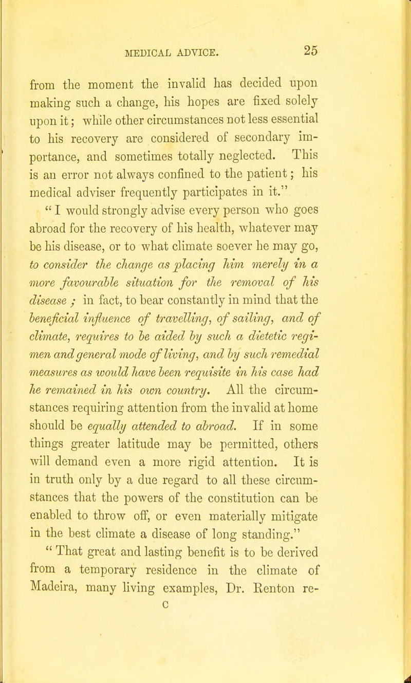 from the moment the invalid has decided upon making such a change, his hopes are fixed solely upon it; while other circumstances not less essential to his recovery are considered of secondary im- portance, and sometimes totally neglected. This is an error not always confined to the patient; his medical adviser frequently participates in it.  I would strongly advise every person who goes abroad for the recovery of his health, whatever may be his disease, or to what climate soever he may go, to consider the change as placing him merely in a more favourable situation for the 7'emoval of his disease y in fact, to bear constantly in mind that the heneficial influence of travelling, of sailing, and of climate, requires to he aided hy such a dietetic regi- men and general mode of living, and hy such remedial measures as woidd have heen requisite in his case had he remained in his own country. All the circum- stances requiring attention from the invalid at home should be equally attended to abroad. If in some things greater latitude may be permitted, others will demand even a more rigid attention. It is in truth only by a due regard to all these circum- stances that the powers of the constitution can be enabled to throw ofi, or even materially mitigate in the best chmate a disease of long standing.  That great and lasting benefit is to be derived from a temporary residence in the climate of Madeira, many living examples, Dr. Renton re-