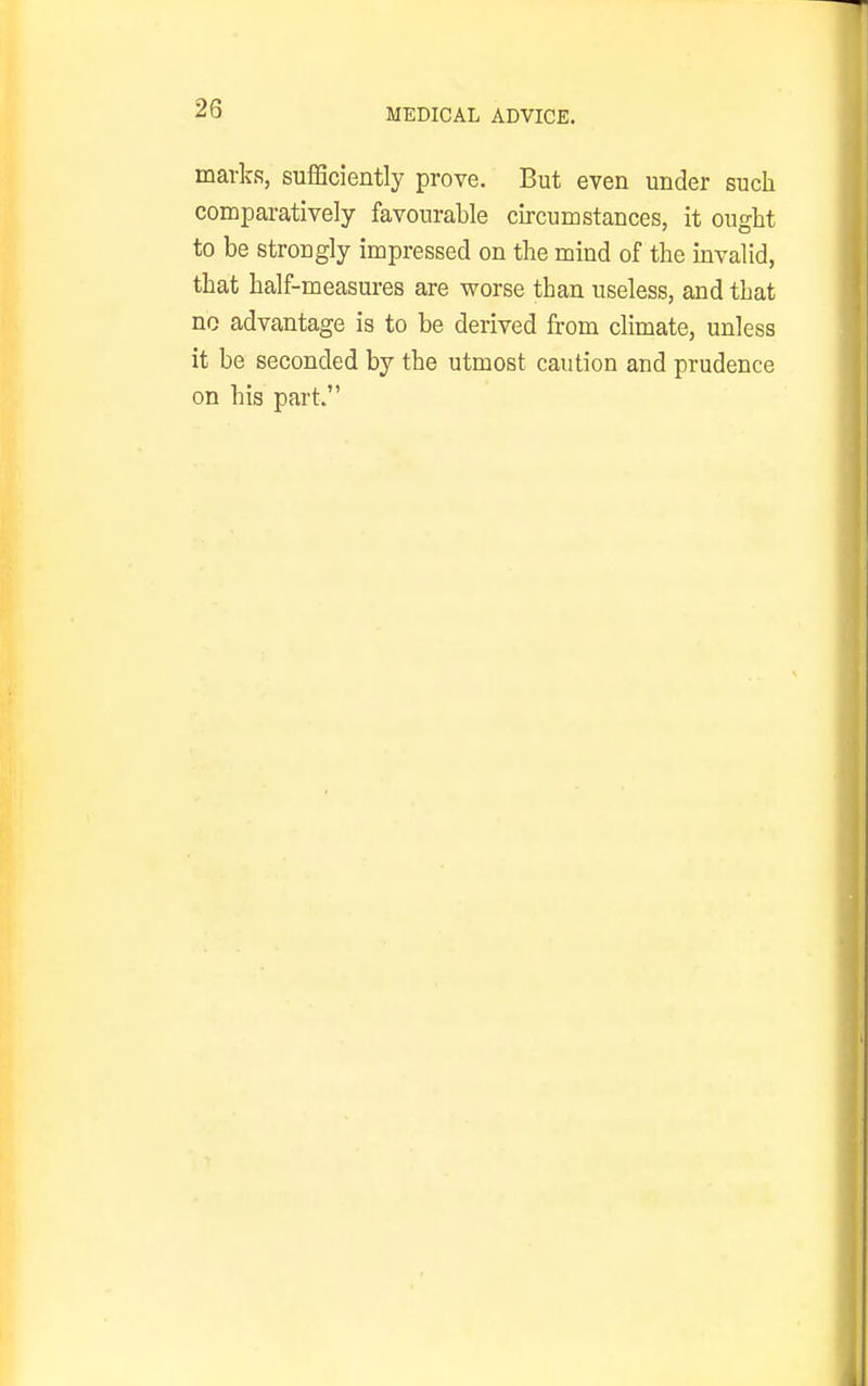 marks, sufficiently prove. But even under such comparatively favourable circumstances, it ought to be strongly impressed on the mind of the mvalid, that half-measures are worse than useless, and that no advantage is to be derived from climate, unless it be seconded by the utmost caution and prudence on his part.