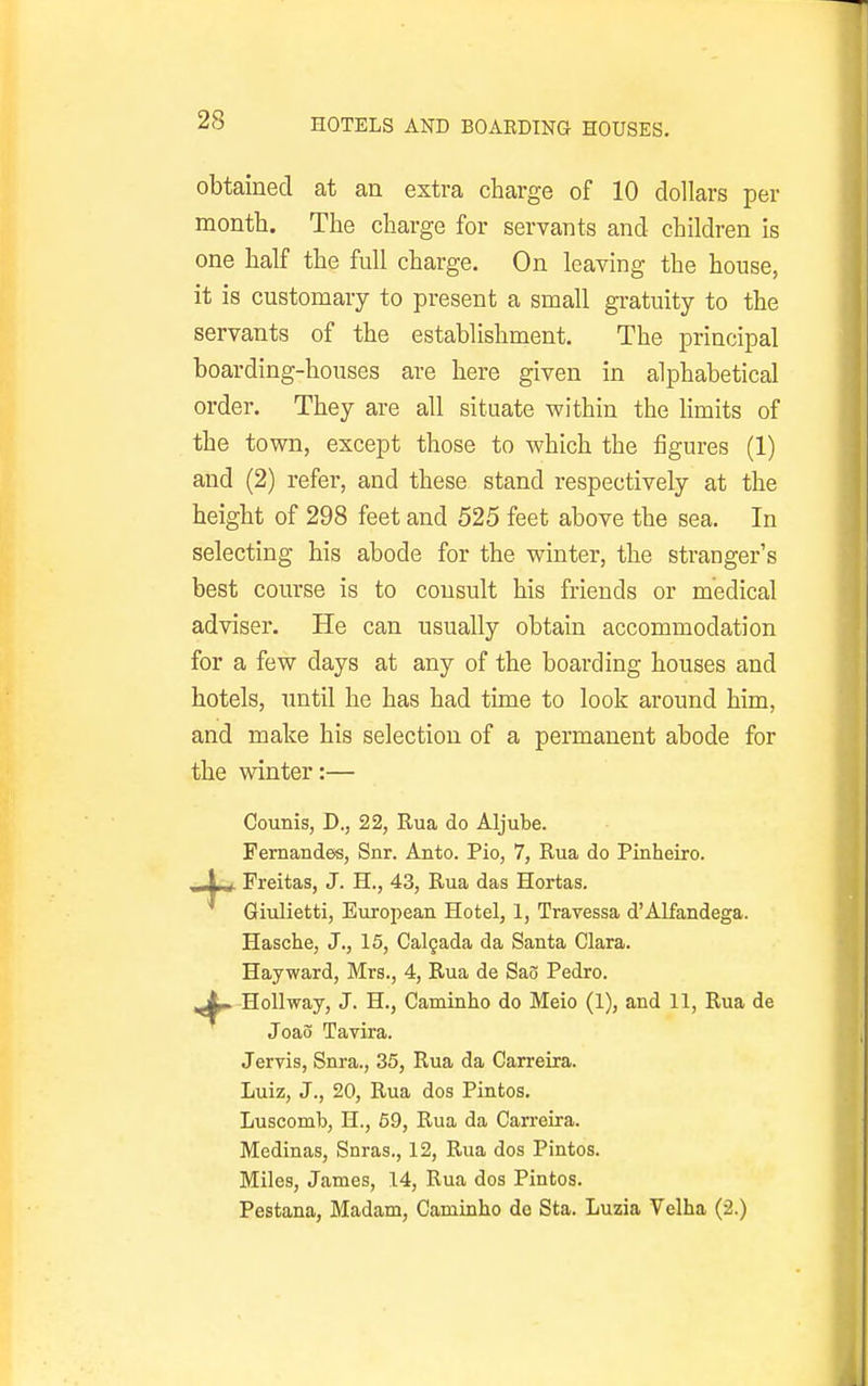 HOTELS AND BOARDING HOUSES. obtained at an extra charge of 10 dollars per month. The charge for servants and children is one half the full charge. On leaving the house, it is customary to present a small gratuity to the servants of the establishment. The principal boarding-houses are here given in alphabetical order. They are all situate within the limits of the town, except those to which the figures (1) and (2) refer, and these stand respectively at the height of 298 feet and 525 feet above the sea. In selecting his abode for the winter, the stranger's best course is to consult his friends or medical adviser. He can usually obtain accommodation for a few days at any of the boarding houses and hotels, until he has had time to look around him, and make his selection of a permanent abode for the winter:— Counis, D., 22, Rua do Aljube. Fernandes, Snr. Anto. Pio, 7, Rua do Pinheiro. _ \ , Freitas, J. H., 43, Rua das Hortas. Giulietti, European Hotel, 1, Travessa d'Alfandega. Hasche, J., 15, Calgada da Santa Clara. Hayward, Mrs., 4, Rua de Sao Pedro. ,^L^ HoUway, J. H., Caminho do Meio (1), and 11, Rua de Joao Tavira. Jervis, Snra., 35, Rua da Carreira. Luiz, J., 20, Rua dos Pintos. Luscomb, H., 69, Rua da Carreira. Medinas, Snras., 12, Rua dos Pintos. Miles, James, 14, Rua dos Pintos. Pestana, Madam, Caminho do Sta. Luzia Velha (2.)