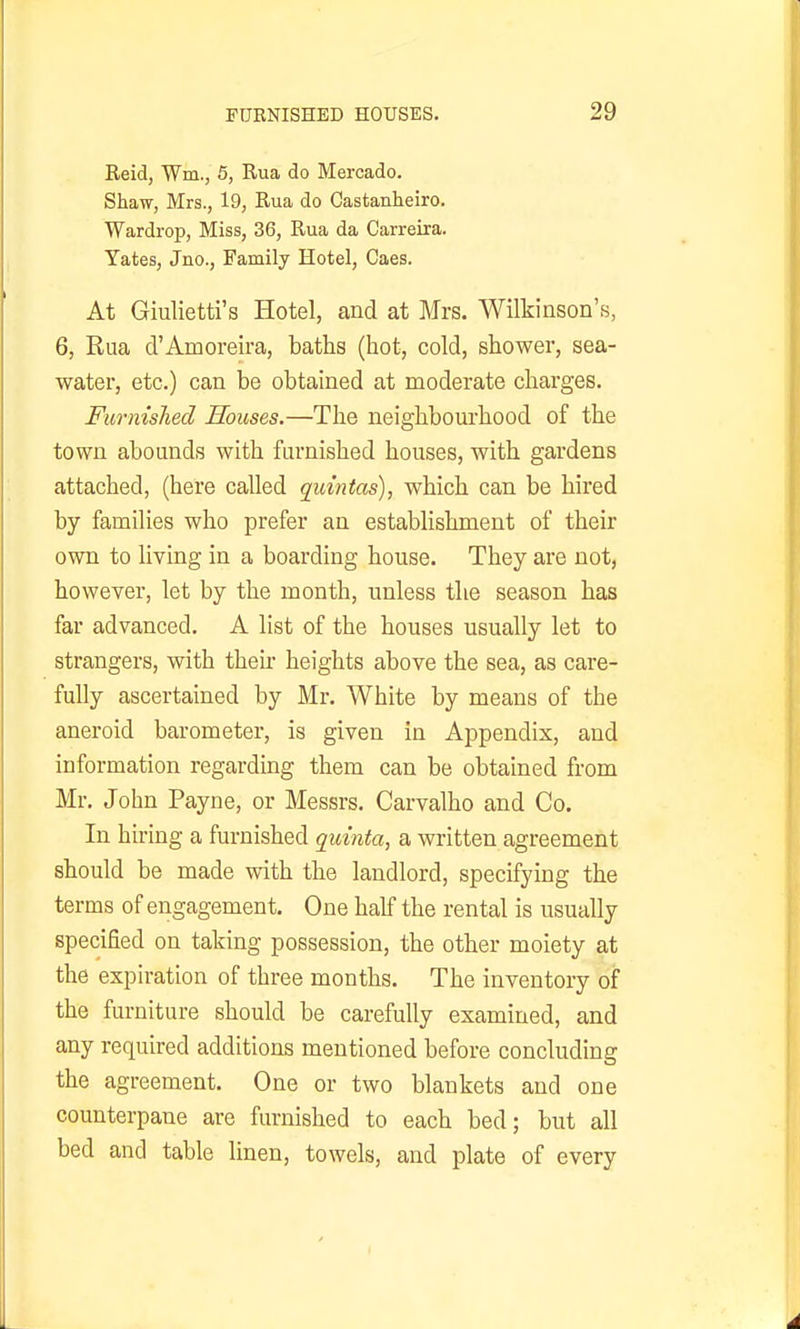 Reid, Wm., 5, Rua do Mercado. Shaw, Mrs., 19, Rua do Castanheiro. Wardrop, Miss, 36, Rua da Carreira. Yates, Jno., Family Hotel, Caes. At Giulietti's Hotel, and at Mrs. Wilkinson's, 6, Rua d'Amoreira, baths (hot, cold, shower, sea- water, etc.) can be obtained at moderate charges. Furnished Houses.—The neighbourhood of the town abounds with furnished houses, with gardens attached, (here called quintas), which can be hired by families who prefer an establishment of their own to living in a boarding house. They are not, however, let by the month, unless the season has far advanced. A list of the houses usually let to strangers, with then- heights above the sea, as care- fully ascertained by Mr. White by means of the aneroid barometer, is given in Appendix, and information regarding them can be obtained from Mr, John Payne, or Messrs. Carvalho and Co. In hiring a furnished quinta, a written agreement should be made with the landlord, specifying the terms of engagement. One half the rental is usually specified on taking possession, the other moiety at the expiration of three months. The inventory of the furniture should be carefully examined, and any required additions mentioned before concluding the agreement. One or two blankets and one counterpane are furnished to each bed; but all bed and table linen, towels, and plate of every