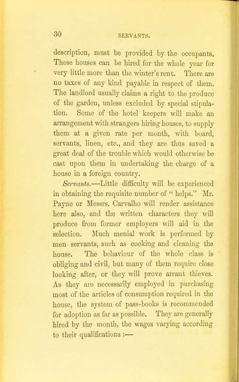 SERVANTS. description, must be provided by the occupants. These houses can be hired for the whole year for very httle more than the winter's rent. There are no taxes of any kind payable in respect of them. The landlord usually claims a right to the produce of the garden, unless excluded by special stipula- tion. Some of the hotel keepers will make an arrangement with strangers hu-ing houses, to supply them at a given rate per month, with board, servants, linen, etc., and they are thus saved a great deal of the trouble which would otherwise be cast upon them in undertaking the charge of a house in a foreign country. Servants.—Little difficulty will be experienced in obtaining the requisite number of  helps. Mr. Payne or Messrs. Carvalho will render assistance here also, and the written characters they will produce from former employers will aid in the selection. Much menial work is performed by men servants, such as cooking and cleaning the house. The behaviour of the whole class is obliging and civil, but many of them require close looking after, or they will prove arrant thieves. As they are necessarily employed in purchasing most of the articles of consumption required in the house, the system of pass-books is recommended for adoption as far as possible. They are generally hired by the month, the wages varying according to their qualifications :—