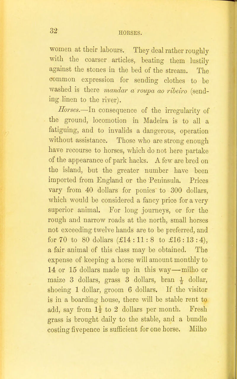 women at their laboui-s. They deal rather roughly with the coarser articles, beating them lustily against the stones in the bed of the stream. The common expression for sending clothes to be washed is there mandar a roupa ao riheiro (send- ing linen to the river). Horses.—In consequence of the irregularity of the ground, locomotion in Madena is to all a fatiguing, and to invalids a dangerous, operation without assistance. Those who are strong enough have recourse to horses, which do not here partake of the appearance of park hacks. A few are bred on the island, but the gi-eater number have been imported from England or the Peninsula. Prices vary from 40 dollars for ponies to 300 dollars, which would be considered a fancy price for a very superior animal. For long journeys, or for the rough and narrow roads at the north, small horses not exceeding twelve hands are to be preferred, and for 70 to 80 dollars (£14 :11 : 8 to £16 :13 :4), a fair animal of this class may be obtained. The expense of keeping a horse will amount monthly to 14 or 15 dollars made up in this way—milho or maize 3 dollars, grass 3 dollars, bran ^ dollar, shoeing 1 dollar, groom 6 dollars. If the visitor is in a boarding house, there will be stable rent to add, say from la to 2 dollars per month. Fresh grass is brought daily to the stable, and a bundle costing fivepence is sufficient for one horse. Milho