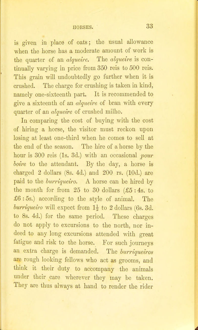 is given in place of oats; the usual allowance when the horse has a moderate amount of work is the quarter of an alqueire. The alqueire is con- tmually varying in price from 350 reis to 500 reis. This grain will undoubtedly go further when it is crushed. The charge for crushing is taken in kind, namely one-sixteenth part. It is recommended to give a sixteenth of an alqueire of bran with every quarter of an alqueire of crushed milho. In comparing the cost of buying with the cost of hiring a horse, the visitor must reckon upon losing at least one-third when he comes to sell at the end of the season. The hire of a horse by the hour is 300 reis (Is. 3d.) with an occasional ;pour loire to the attendant. By the day, a horse is charged 2 dollars (8s. 4d.) and 200 rs. (lOd.) are paid to the iurriqueiro. A horse can be hired by the month for from 25 to 30 dollars (£5 : 4s. to £6 : 5s.) according to the style of animal. The hurriqueiro will expect from 1^ to 2 dollars (6s. 3d. to 8s. 4d.) for the same period. These charges do not apply to excursions to the north, nor in- deed to any long excursions attended with great fatigue and risk to the horse. For such journeys an extra charge is demanded. The hurriqueiros are rough looking fellows who act as grooms, and think it their duty to accompany the animals under their care wherever they may be taken. They are thus always at hand to render the rider