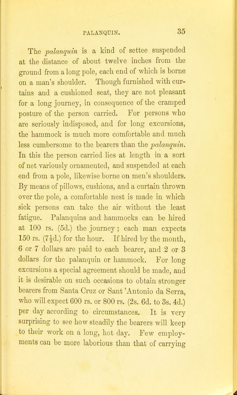 PALANQUIN. The palanquin is a kind of settee suspended at the distance of about twelve inches from the ground from a long pole, each end of which is borne on a man's shoulder. Though furnished with cur- tains and a cushioned seat, they are not pleasant for a long journey, in consequence of the cramped posture of the person carried. For persons who are seriously indisposed, and for long excursions, the hammock is much more comfortable and much less cumbersome to the bearers than the palangtiin. In this the person carried lies at length in a sort of net variously ornamented, and suspended at each end fi-om a pole, likewise borne on men's shoulders. By means of pillows, cushions, and a curtain thrown over the pole, a comfortable nest is made in which sick persons can take the air without the least fatigue. Palanquins and hammocks can be hired at 100 rs. (5d.) the journey ; each man expects 150 rs. (7^d.) for the hour. If hired by the month, 6 or 7 dollars are paid to each bearer, and 2 or 8 dollars for the palanquin or hammock. For long excursions a special agreement should be made, and it is desirable on such occasions to obtain stronger bearers from Santa Cruz or Sant 'Antonio da Serra, who will expect 600 rs. or 800 rs. (2s. 6d. to 3s. 4d.) per day according to circumstances. It is very surprising to see how steadily the bearers will keep to their work on a long, hot day. Few employ- ments can be more laborious than that of carrying