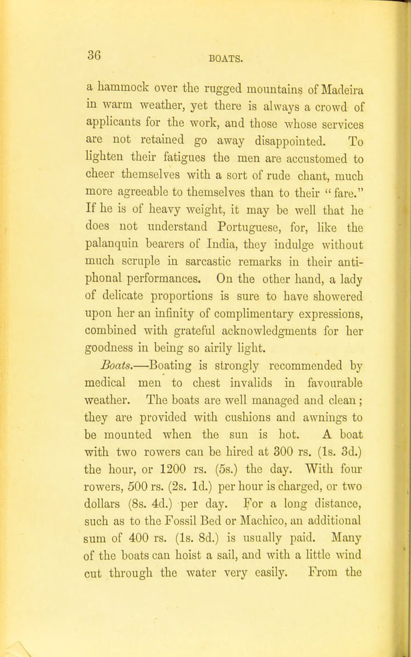 BOATS. a hammock over the rugged mountains of Madeu-a in warm weather, yet there is always a crowd of applicants for the work, and those whose services are not retained go away disappointed. To lighten their fatigues the men are accustomed to cheer themselves with a sort of rude chant, much more agreeable to themselves than to their  fare. If he is of heavy weight, it may be well that he does not luiderstand Portuguese, for, like the palanquin bearers of India, they indulge without much scruple in sarcastic remarks in their anti- phonal performances. On the other hand, a lady of delicate proportions is sure to have showered upon her an infinity of complimentary expressions, combined with grateful acknowledgments for her goodness in being so aii'ily light. Boats.—Boating is strongly recommended by medical men to chest invalids in favourable weather. The boats are well managed and clean ; they are provided with cushions and awnings to be mounted when the sun is hot. A boat with two rowers can be hired at 300 rs. (Is. 3d.) the hour, or 1200 rs. (5s.) the day. With four rowers, 500 rs. (2s. Id.) per hour is charged, or two dollars (8s. 4d.) per day. For a long distance, such as to the Fossil Bed or Machico, an additional sum of 400 rs. (Is. 8d.) is usually paid. Many of the boats can hoist a sail, and with a little wind cut through the water very easily. From the