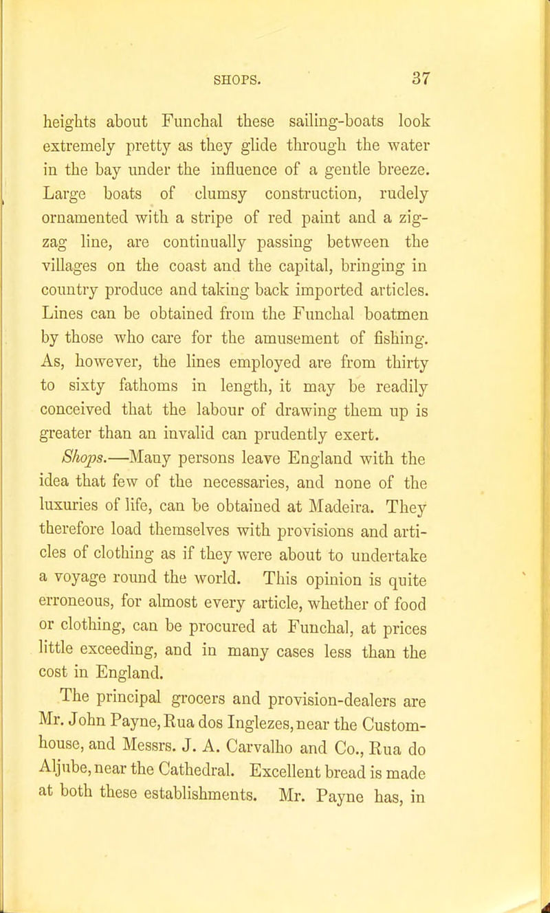 heights about Funchal these sailing-boats look extremely pretty as they glide through the water in the bay under the influence of a gentle breeze. Large boats of clumsy consti'uction, rudely ornamented with a stripe of red paint and a zig- zag line, are continually passing between the villages on the coast and the capital, bringing in country produce and taking back imported articles. Lines can be obtained from the Funchal boatmen by those who care for the amusement of fishing. As, however, the lines employed are from thirty to sixty fathoms in length, it may be readily conceived that the labour of drawing them up is greater than an invalid can prudently exert. 8ho2Js.—Many persons leave England with the idea that few of the necessaries, and none of the luxuries of life, can be obtained at Madeira. They therefore load themselves with provisions and arti- cles of clothing as if they were about to undertake a voyage round the world. This opinion is quite erroneous, for almost every article, whether of food or clothing, can be procured at Funchal, at prices little exceeding, and in many cases less than the cost in England. The principal grocers and provision-dealers are Mr. John Payne, Rua dos Inglezes, near the Custom- house, and Messrs. J. A. Carvalho and Co., Rua do Aljube, near the Cathedral. Excellent bread is made at both these establishments. Mr. Payne has, in