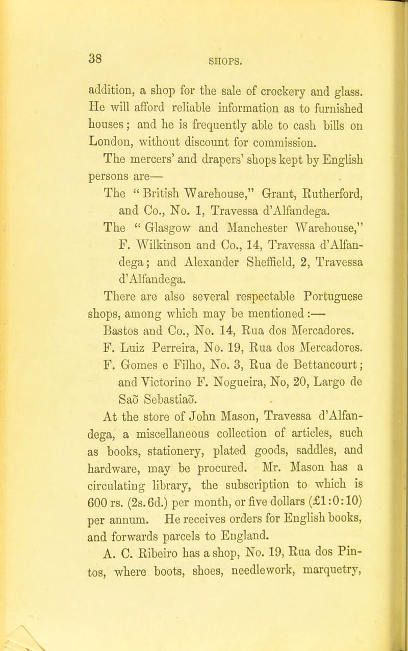 addition, a shop for the sale of crockery and glass. He will afford reliable information as to furnished houses; and he is frequently able to cash bills on London, without discount for commission. The mercers' and drapers' shops kept by English persons are— The  British Warehouse, Grant, Eutherford, and Co., No. 1, Travessa d'Alfandega. The  Glasgow and Manchester Warehouse, F. Wilkinson and Co., 14, Travessa d'Alfan- dega; and Alexander Sheffield, 2, Travessa d'Alfandega. There are also several respectable Portuguese shops, among which may be mentioned:— Bastos and Co., No. 14, Eua dos Mercadores. F. Luiz Perreira, No. 19, Eua dos Mercadores. F. Gomes e Filho, No. 3, Eua de Bettancourt; and Victorino F. Nogueira, No, 20, Largo de Sao Sebastiao. At the store of John Mason, Travessa d'Alfan- dega, a miscellaneous collection of articles, such as books, stationery, plated goods, saddles, and hardware, may be procured. Mr. Mason has a circulating library, the subscription to which is 600 rs. (2s.6d.) per month, or five dollars (£1:0:10) per annum. He receives orders for English books, and forwards parcels to England. A. C. Eibeiro has a shop. No. 19, Eua dos Pin- tos, where boots, shoes, needlework, marquetry.