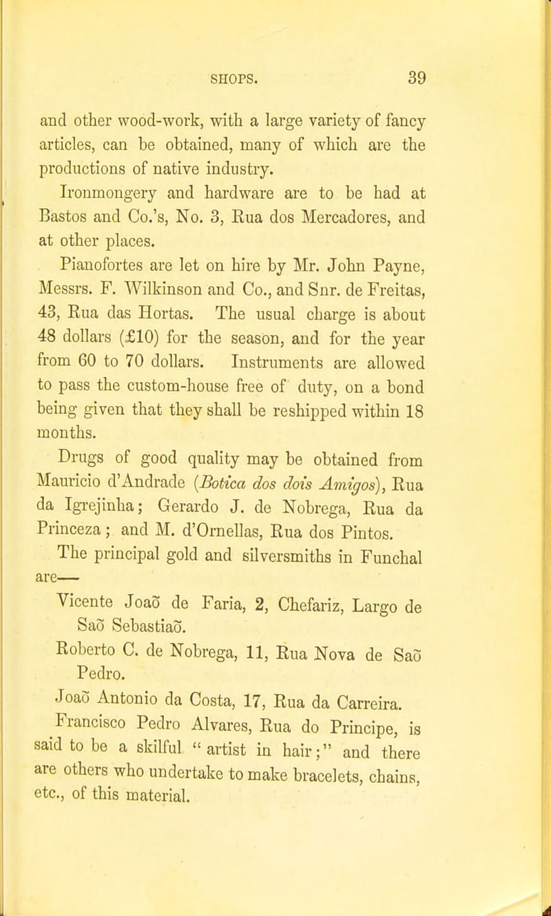 and other wood-work, with a large variety of fancy articles, can be obtained, many of which are the productions of native industry. Ironmongery and hardware are to be had at Bastos and Co.'s, No. 3, Eua dos Mercadores, and at other places. Pianofortes are let on hire by Mr. John Payne, Messrs. F. Wilkinson and Co., and Snr. de Freitas, 43, Eua das Hortas. The usual charge is about 48 dollars (£10) for the season, and for the year from 60 to 70 dollars. Instruments are allowed to pass the custom-house free of duty, on a bond being given that they shall be reshipped within 18 months. Drugs of good quality may be obtained from Mauricio d'Andrade {Botica dos doi's Amigos), Eua da Igi-ejinha; Gerardo J. de Nobrega, Eua da Princeza; and M. d'Ornellas, Eua dos Pintos. The principal gold and silversmiths in Funchal are— Vicente Joao de Faria, 2, Chefariz, Largo de Sao Sebastiao. Eoberto C. de Nobrega, 11, Eua Nova de Sao Pedro. Joao Antonio da Costa, 17, Eua da Carreira. Francisco Pedro Alvares, Eua do Principe, is said to be a skilful artist in hair; and there are others who undertake to make bracelets, chains, etc., of this material.