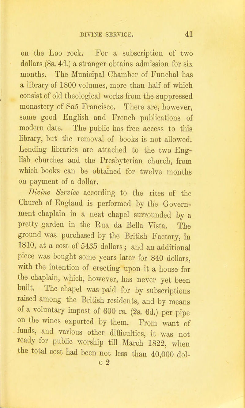 on the Loo rock. For a subscription of two dollars (8s. 4d.) a stranger obtains admission for six months. The Municipal Chamber of Funchal has a library of 1800 volumes, more than half of which consist of old theological works from the suppressed monastery of Sao Francisco. There ai-e, however, some good English and French publications of modern date. The public has free access to this Ubrary, but the removal of books is not allowed. Lending Hbraries are attached to the two Eng- lish churches and the Presbyterian church, from which books can be obtained for twelve months on payment of a dollar. Divine Service according to the rites of the Church of England is performed by the Govern- ment chaplain in a neat chapel surrounded by a pretty garden in the Rua da Bella Vista. The ground was purchased by the British Factory, in 1810, at a cost of 5435 dollars; and an additional piece was bought some years later for 840 dollars, with the intention of erecting upon it a house for the chaplain, which, however, has never yet been built. The chapel was paid for by subscriptions raised among the British residents, and by means of a voluntary impost of 600 rs. (2s. 6d.) per pipe on the wines exported by them. From want of funds, and various other difficulties, it was not ready for public worship till March 1822, when the total cost had been not less than 40,000 dol- c 2