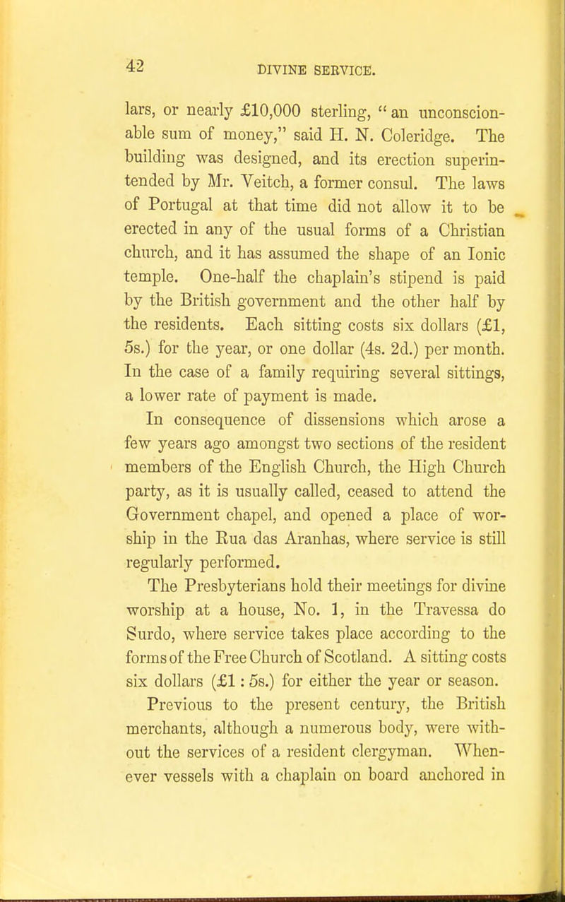 lars, or nearly £10,000 sterling,  an unconscion- able sum of money, said H. N. Coleridge. The building was designed, and its erection superin- tended by Mr. Veitch, a former consul. The laws of Portugal at that time did not allow it to be erected in any of the usual forms of a Christian church, and it has assumed the shape of an Ionic temple. One-half the chaplain's stipend is paid by the British government and the other half by the residents. Each sitting costs six dollars (£1, 5s.) for the year, or one dollar (4s. 2d.) per month. In the case of a family requiring several sittings, a lower rate of payment is made. In consequence of dissensions which arose a few years ago amongst two sections of the resident ' members of the English Church, the High Church party, as it is usually called, ceased to attend the Government chapel, and opened a place of wor- ship in the Rua das Aranhas, where service is still regularly performed. The Presbyterians hold their meetings for divme worship at a house. No. 1, in the Travessa do Surdo, where service takes place according to the forms of the Free Church of Scotland. A sitting costs six dollars (£1: 5s.) for either the year or season. Previous to the present century, the British merchants, although a numerous body, were with- out the services of a resident clergyman. When- ever vessels with a chaplain on board anchored in