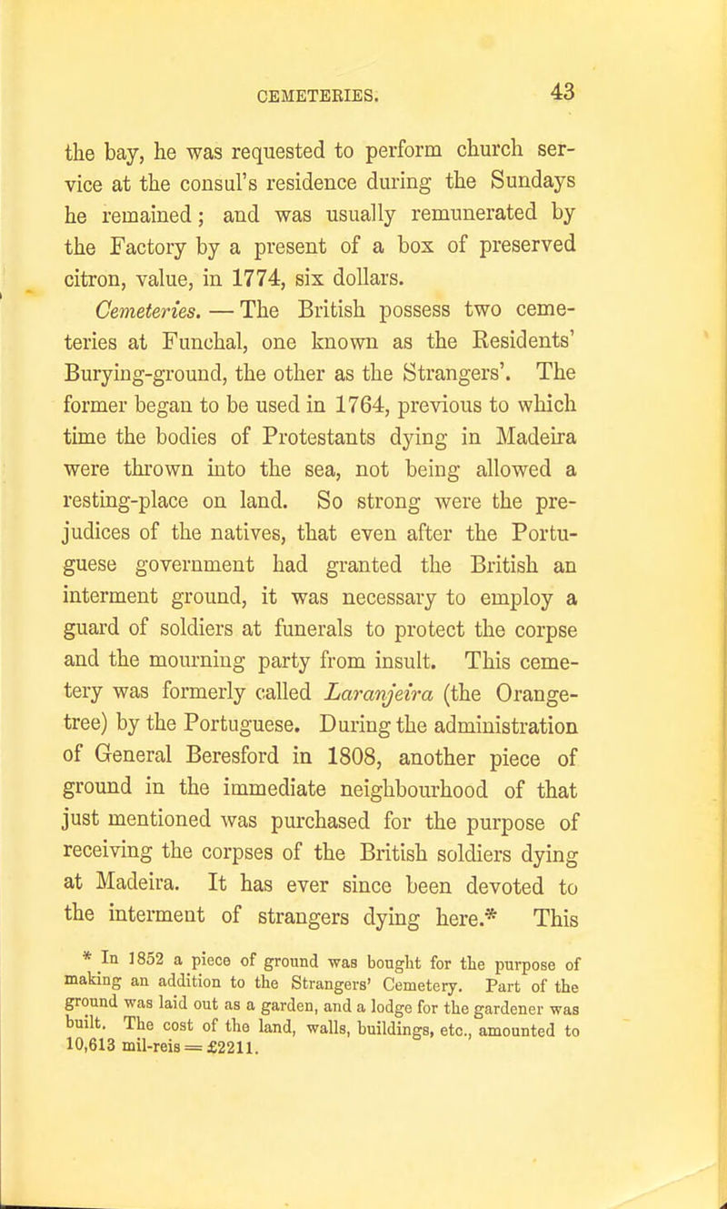 CEMETERIES. the bay, he was requested to perform church ser- vice at the consul's residence during the Sundays he remained; and was usually remunerated by the Factory by a present of a box of preserved citron, value, in 1774, six dollars. Cemeteries. — The British possess two ceme- teries at Funchal, one known as the Residents' Burying-ground, the other as the Strangers'. The former began to be used in 1764, previous to which time the bodies of Protestants dying in Madeira were thi'own into the sea, not being allowed a resting-place on land. So strong were the pre- judices of the natives, that even after the Portu- guese government had granted the British an interment ground, it was necessary to employ a guard of soldiers at funerals to protect the corpse and the mourning party from insult. This ceme- tery was formerly called Laranjeira (the Orange- tree) by the Portuguese. During the administration of General Beresford in 1808, another piece of ground in the immediate neighbourhood of that just mentioned was purchased for the purpose of receiving the corpses of the British soldiers dying at Madeira. It has ever since been devoted to the interment of strangers dying here.* This * In 1852 a piece of ground was bought for the purpose of making an addition to the Strangers' Cemetery. Part of the ground was laid out as a garden, and a lodge for the gardener was built. The cost of the land, walls, buildings, etc., amounted to 10,613 mil-reis = £2211.