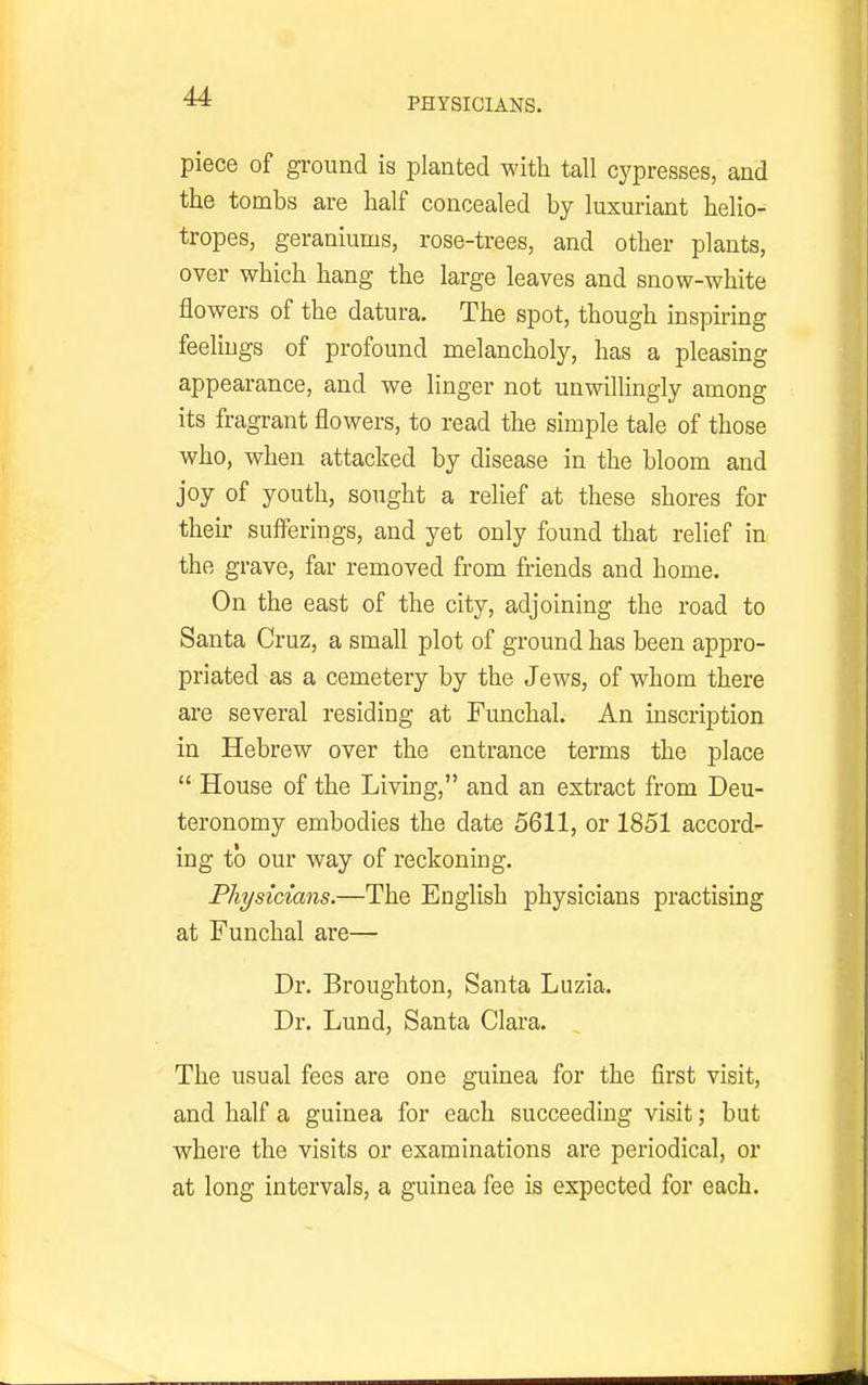 PHYSICIANS. piece of ground is planted with tall cypresses, and the tombs are half concealed by luxuriant helio- tropes, geraniums, rose-trees, and other plants, over which hang the large leaves and snow-white flowers of the datura. The spot, though inspmng feelings of profound melancholy, has a pleasing appearance, and we linger not unwillingly among its fragrant flowers, to read the simple tale of those who, when attacked by disease in the bloom and joy of youth, sought a relief at these shores for their sufferings, and yet only found that relief in the grave, far removed from friends and home. On the east of the city, adjoining the road to Santa Cruz, a small plot of ground has been appro- priated as a cemetery by the Jews, of whom there are several residing at Funchal. An inscription in Hebrew over the entrance terms the place  House of the Living, and an extract from Deu- teronomy embodies the date 5611, or 1851 accord- ing to our way of reckoning. Physicians.—The English physicians practising at Funchal are— Dr. Broughton, Santa Luzia. Dr. Lund, Santa Clara. The usual fees are one guinea for the first visit, and half a guinea for each succeeding visit; but where the visits or examinations are periodical, or at long intervals, a guinea fee is expected for each.