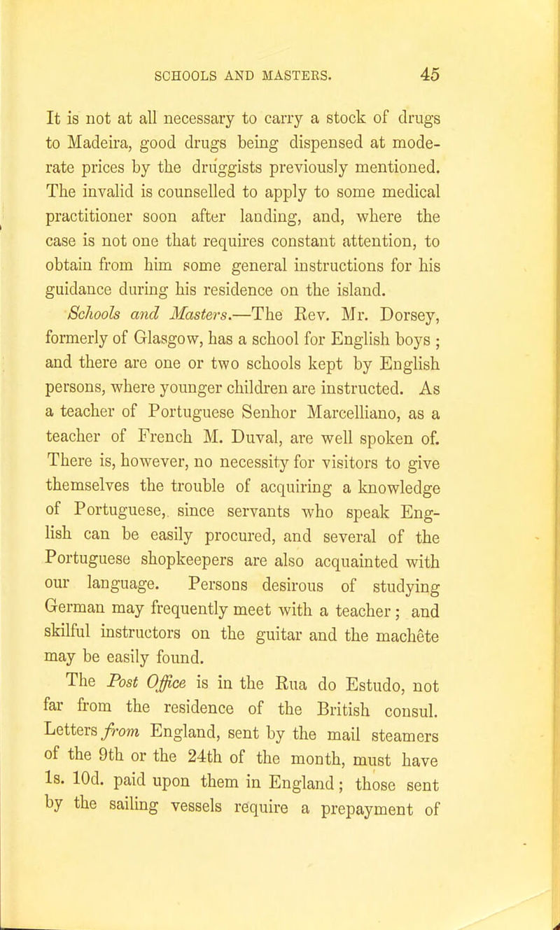 It is not at all necessary to cany a stock of drugs to Madeira, good drugs being dispensed at mode- rate prices by the druggists previously mentioned. The invalid is counselled to apply to some medical practitioner soon after landing, and, where the case is not one that requrres constant attention, to obtain from him pome general instructions for his guidance during his residence on the island. Schools and Masters.—The Kev. Mr. Dorsey, formerly of Glasgow, has a school for English boys ; and there are one or two schools kept by English persons, where younger children are instructed. As a teacher of Portuguese Senhor Marcelliano, as a teacher of French M. Duval, are well spoken of. There is, however, no necessity for visitors to give themselves the trouble of acquiring a knowledge of Portuguese,, since servants who speak Eng- lish can be easily procured, and several of the Portuguese shopkeepers are also acquainted with our language. Persons desirous of studying German may frequently meet with a teacher; and skilful instructors on the guitar and the machete may be easily found. The Post Office is in the Rua do Estudo, not far from the residence of the British consul. Letters/ro??i England, sent by the mail steamers of the 9th or the 24th of the month, must have Is. lOd. paid upon them in England; those sent by the sailing vessels require a prepayment of