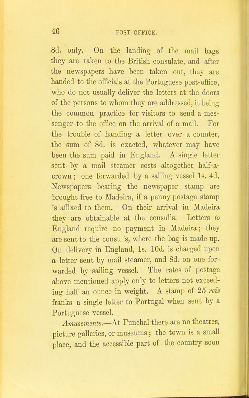 8d. only. On the landing of the mail bags they are taken to the British consulate, and after the newspapers have been taken out, they are handed to the officials at the Portuguese post-office, who do not usually deliver the letters at the doors of the persons to whom they are addressed, it being the common practice for visitors to send a mes- senger to the office on the arrival of a mail. For the trouble of handing a letter over a counter, the sum of 8d, is exacted, whatever may have been the sum paid in England. A single letter sent by a mail steamer costs altogether half-a- crown; one forwarded by a sailing vessel Is. 4d. Newspapers bearing the newspaper stamp are brought free to Madeira, if a penny postage stamp is affixed to them. On their arrival in Madeira they are obtainable at the consul's. Letters to England require no payment in Madeira; they are sent to the consul's, where the bag is made up. On delivery in England, Is. lOd. is charged upon a letter sent by mail steamer, and 8d. on one for- warded by sailing vessel. The rates of postage above mentioned apply only to letters not exceed- ing half an ounce in weight. A stamp of 25 reis franks a single letter to Portugal when sent by a Portuguese vessel. Amusements.—At Funchal there are no theatres, picture galleries, or museums; the town is a small place, and the accessible part of the country soon