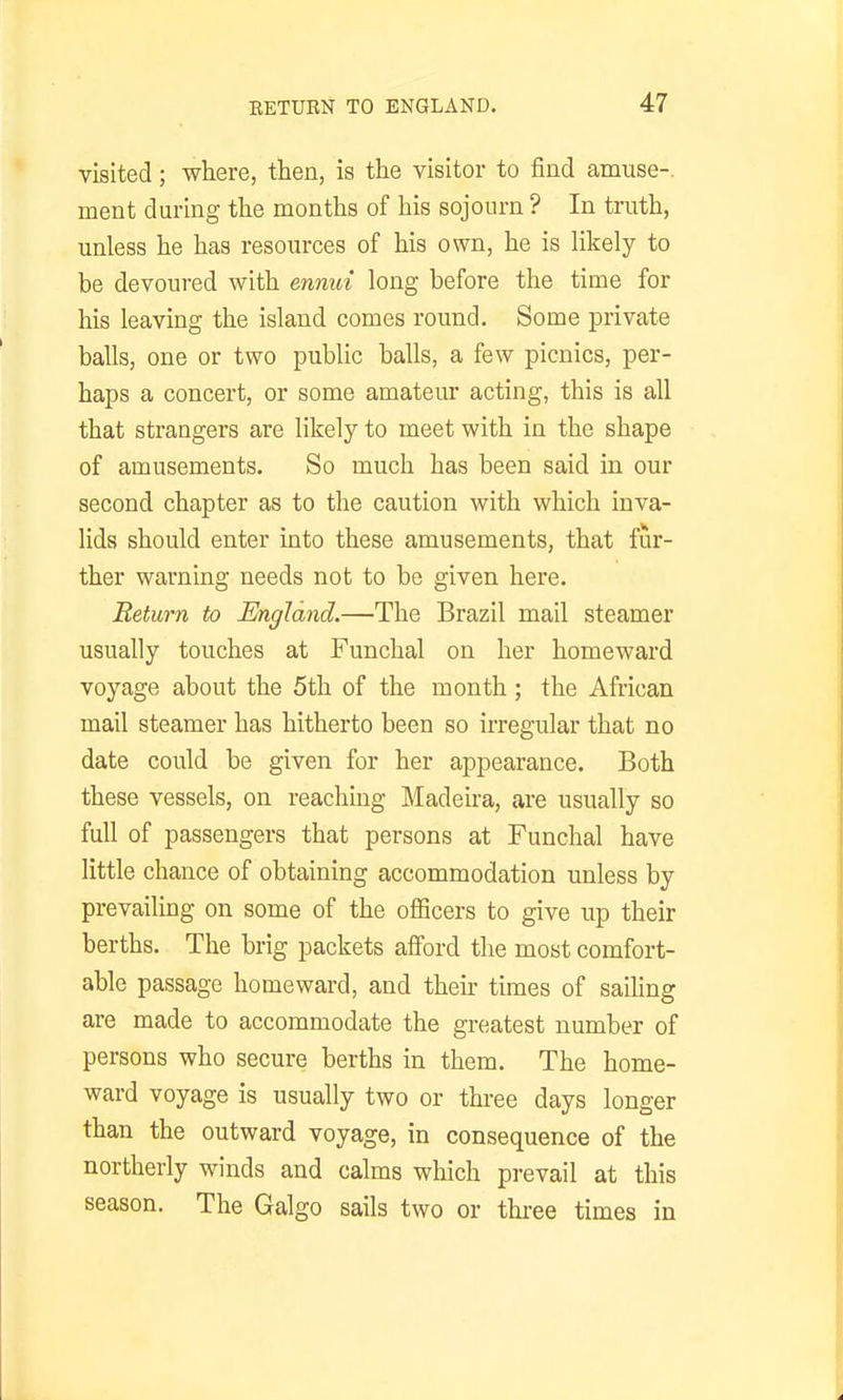 visited; where, then, is the visitor to find amuse-, ment during the months of his sojourn ? In truth, unless he has resources of his own, he is likely to be devoured with ennui long before the time for his leaving the island comes round. Some private balls, one or two public balls, a few picnics, per- haps a concert, or some amateur acting, this is all that strangers are likely to meet with in the shape of amusements. So much has been said in our second chapter as to the caution with which inva- lids should enter into these amusements, that fur- ther warning needs not to be given here. Return to England.—The Brazil mail steamer usually touches at Funchal on her homeward voyage about the 5th of the month ; the African mail steamer has hitherto been so irregular that no date could be given for her appearance. Both these vessels, on reaching Madeira, are usually so full of passengers that persons at Funchal have little chance of obtaining accommodation unless by prevailing on some of the officers to give up their berths. The brig packets afford the most comfort- able passage homeward, and their times of sailing are made to accommodate the greatest number of persons who secure berths in them. The home- ward voyage is usually two or three days longer than the outward voyage, in consequence of the northerly winds and calms which pi-evail at this season. The Galgo sails two or three times in