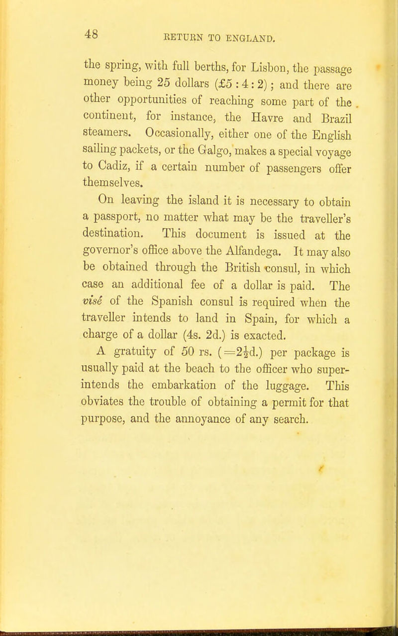 the spring, with fuU berths, for Lisbon, the passage money being 25 dollars (£5:4:2); and there are other opportunities of reaching some part of the continent, for instance, the Havre and Brazil steamers. Occasionally, either one of the English sailing packets, or the Galgo, makes a special voyage to Cadiz, if a certain number of passengers offer themselves. On leaving the island it is necessary to obtain a passport, no matter v^hat may be the traveller's destination. This document is issued at the governor's office above the Alfandega. It may also be obtained through the British 'consul, in which case an additional fee of a dollar is paid. The vise of the Spanish consul is required when the traveller intends to land in Spam, for which a charge of a dollar (4s. 2d.) is exacted. A gratuity of 50 rs. (=2i-d.) per package is usually paid at the beach to the officer who super- intends the embarkation of the luggage. This obviates the trouble of obtaining a permit for that purpose, and the annoyance of any search.