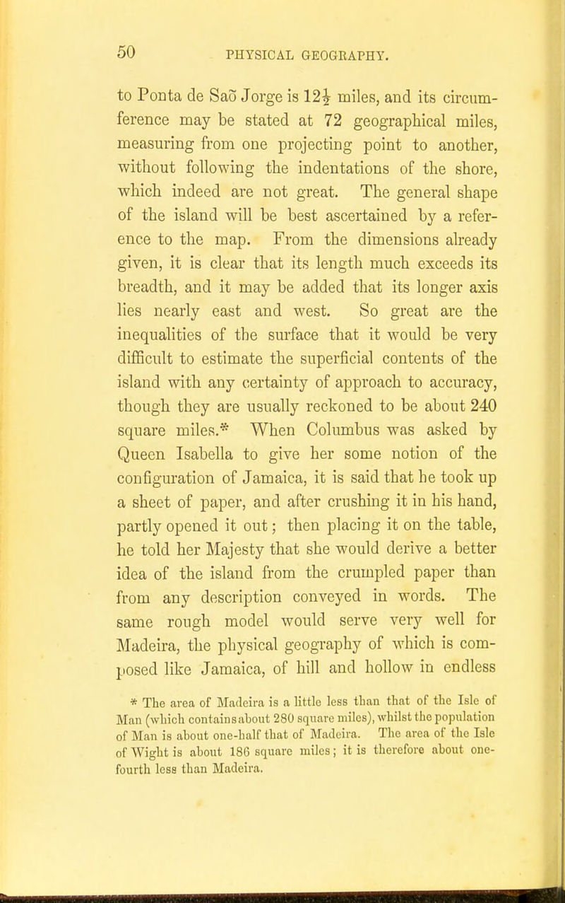 to Ponta de Sao Jorge is 12^ miles, and its circum- ference may be stated at 72 geographical miles, measuring from one projecting point to another, without following the indentations of the shore, which indeed are not great. The general shape of the island will be best ascertained by a refer- ence to the map. From the dimensions already given, it is clear that its length much exceeds its breadth, and it may be added that its longer axis lies nearly east and west. So great are the inequalities of the surface that it would be very difficult to estimate the superficial contents of the island with any certainty of approach to accuracy, though they are usually reckoned to be about 240 square miles.* When Columbus was asked by Queen Isabella to give her some notion of the configuration of Jamaica, it is said that he took up a sheet of paper, and after crushing it in his hand, partly opened it out; then placing it on the table, he told her Majesty that she would derive a better idea of the island from the crumpled paper than from any description conveyed in words. The same rough model would serve very well for Madeira, the physical geography of which is com- posed like Jamaica, of hill and hollow in endless * The area of Madeira is a little less ttan that of the Isle of Man (wliicli containsabout 280 square miles), whilst the population of Man is about one-half that of Madeira. The area of the Isle of Wight is about 186 square miles; it is therefore about one- fourth less than Madeira.