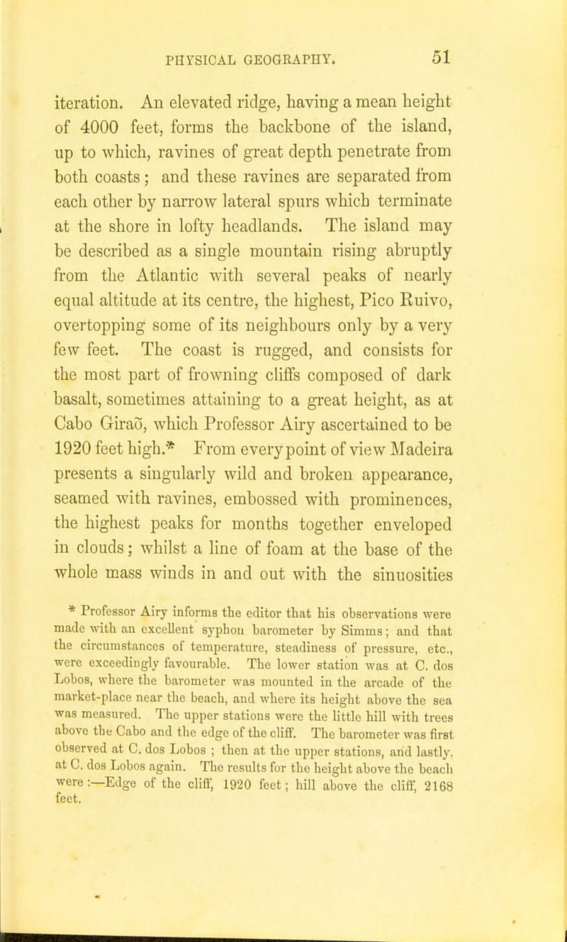 iteration. An elevated ridge, having a mean height of 4000 feet, forms the backbone of the island, up to which, ravines of great depth penetrate from both coasts ; and these ravines are separated from each other by narrow lateral spurs which terminate at the shore in lofty headlands. The island may be described as a single mountain rising abruptly from the Atlantic with several peaks of nearly equal altitude at its centre, the highest, Pico Ruivo, overtopping some of its neighbours only by a very few feet. The coast is rugged, and consists for the most part of frowning cliffs composed of dark basalt, sometimes attaining to a great height, as at Cabo Girao, which Professor Au-y ascertained to be 1920 feet high.* From every point of view Madeira presents a singularly wild and broken appearance, seamed with ravines, embossed with prominences, the highest peaks for months together enveloped in clouds; whilst a line of foam at the base of the whole mass winds in and out with the sinuosities * Professor Airy informs the editor that his observations were matte with an excellent syphon barometer by Simms; and that the circumstances of temperature, steadiness of pressure, etc., were exceedingly favourable. The lower station was at C. dos Lobos, where the barometer was mounted in the arcade of the market-place near the beach, and where its height above the sea was measured. The upper stations were the little hill with trees above the Cabo and the edge of the clifiF. The barometer was first observed at C. dos Lobos ; then at the upper stations, and lastly, at C. dos Lobos again. The results for the height above the beacli were :—Edge of the cliff, 1920 feet; hill above the clifl', 2168 feet.
