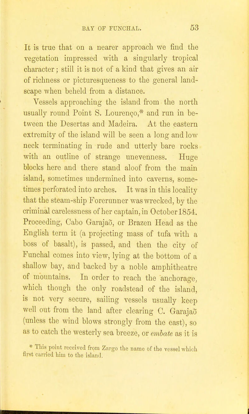 It is true that on a nearer approach we find the vegetation impressed with a singularly tropical character; still it is not of a kind that gives an air of richness or picturesqueness to the general land- scape when beheld from a distance. Vessels approaching the island from the north usually round Point S. Louren^o,* and run in be- tween the Desertas and Madeira. At the eastern extremity of the island will be seen a long and low neck terminating in rude and utterly bare rocks with an outline of strange unevenness. Huge blocks here and there stand aloof from the main island, sometimes undermined into caverns, some- times perforated into arches. It was in this locality that the steam-ship Forerunner was wrecked, by the criminal carelessness of her captain, in October 1854. Proceeding, Cabo Garajao, or Brazen Head as the English term it (a projecting mass of tufa with a boss of basalt), is passed, and then the city of Funchal comes into view, lying at the bottom of a shallow bay, and backed by a noble amphitheatre of mountains. In order to reach the anchorage, which though the only roadstead of the island, is not very secure, sailing vessels usually keep well out from the land after clearing C. Garajao (unless the wind blows strongly from the east), so as to catch the westerly sea breeze, or embate as it is * This point received from Zargo tl:e name of the vessel wliicli first carried him to the island.