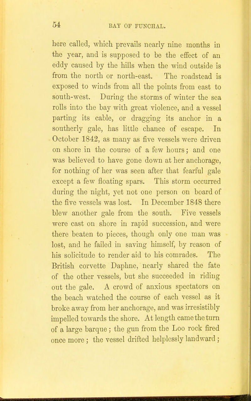 here called, which prevails nearly nine months in the year, and is supposed to be the effect of an eddy caused by the hills when the wind outside is from the north or north-east. The roadstead is exposed to winds from all the points from east to south-west. During the storms of winter the sea rolls into the bay with great violence, and a vessel parting its cable, or dragging its anchor in a southerly gale, has little chance of escape. In October 1842, as many as five vessels were driven on shore in the course of a few hours; and one was believed to have gone down at her anchorage, for nothing of her was seen after that fearful gale except a few floating spars. This storm occurred during the night, yet not one person on board of the five vessels was lost. In December 1848 there blew another gale from the south. Five vessels were cast on shore in rapid succession, and were there beaten to pieces, though only one man was lost, and he failed in saving himself, by reason of his solicitude to render aid to his comrades. The British corvette Daphne, nearly shared the fate of the other vessels, but she succeeded in riding out the gale. A crowd of anxious spectators on the beach watched the course of each vessel as it broke away from her anchorage, and was irresistibly impelled towards the shore. At length came the turn of a large barque; the gun from the Loo rock fired once more ; the vessel drifted helplessly landward;