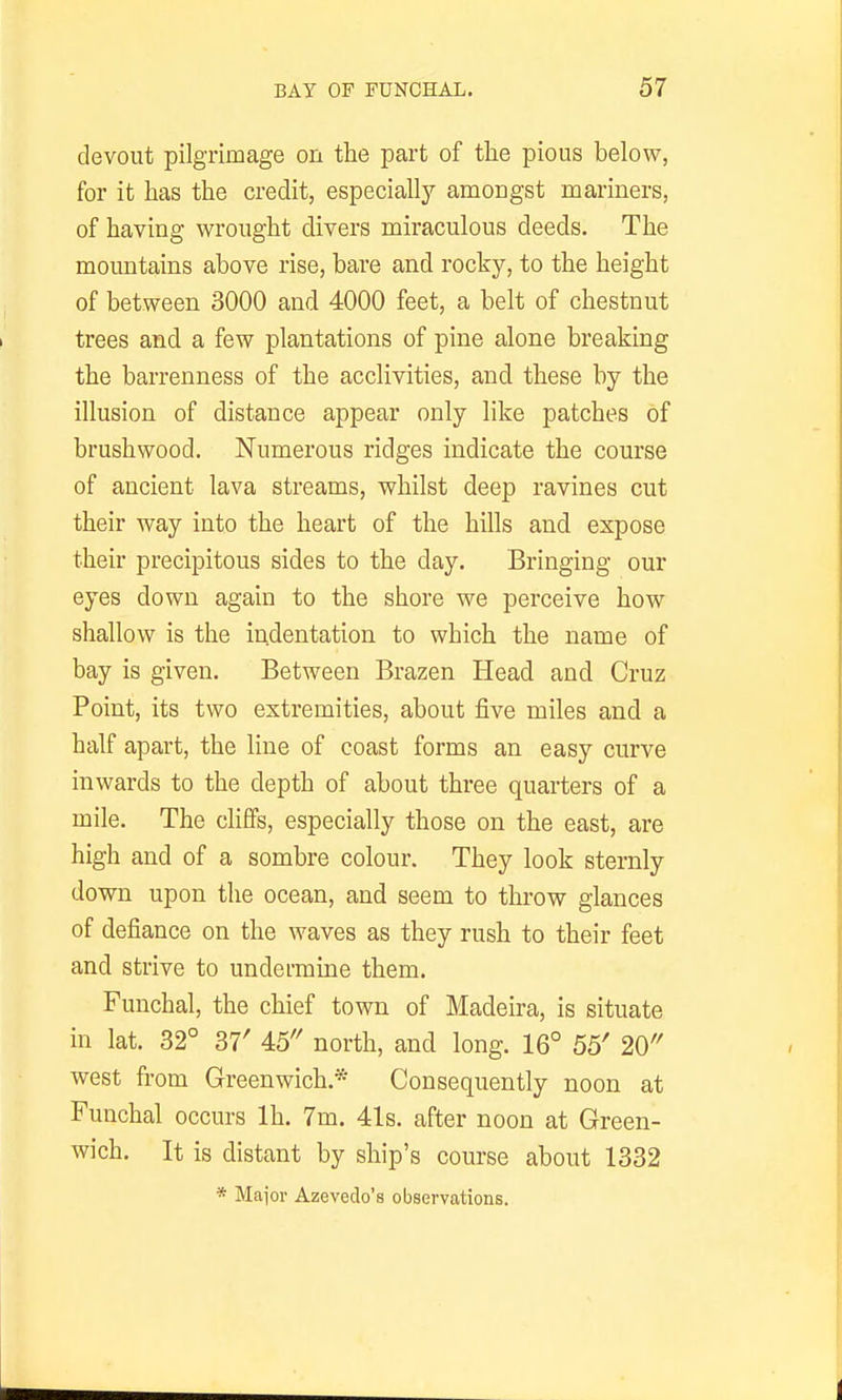 devout pilgrimage on the part of the pious below, for it has the credit, especially amongst mariners, of having wrought divers miraculous deeds. The mountains above rise, bare and rocky, to the height of between 3000 and 4000 feet, a belt of chestnut trees and a few plantations of pine alone breaking the barrenness of the acclivities, and these by the illusion of distance appear only like patches of brushwood. Numerous ridges indicate the course of ancient lava streams, whilst deep ravines cut their way into the heart of the hills and expose their precipitous sides to the day. Bringing our eyes down again to the shore we perceive how shallow is the indentation to which the name of bay is given. Between Brazen Head and Cruz Point, its two extremities, about five miles and a half apart, the line of coast forms an easy curve inwards to the depth of about three quarters of a mile. The chffs, especially those on the east, are high and of a sombre colour. They look sternly down upon the ocean, and seem to throw glances of defiance on the waves as they rush to their feet and strive to undermine them. Funchal, the chief town of Madeira, is situate in lat. 32° 37' 45'' north, and long. 16° 55' 20 west from Greenwich.* Consequently noon at Funchal occurs Ih. 7m. 41s. after noon at Green- wich. It is distant by ship's course about 1332 * Maior Azevedo's observations.