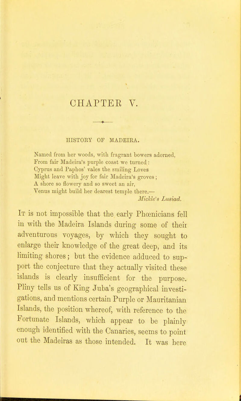 CHAPTER V. HISTORY OF MADEIRA. Named from her woods, witli fragrant bowers adorned, From fair Madeira's purple coast we turned: Cyprus and PapLos' vales the smiling Loves Might leave with joy for fair Madeira's groves ; A shore so floweiy and so sweet an air, Venus might build her dearest temple there.— Middens Lusiad. It is not impossible that the early Phoenicians fell in with the Madeira Islands dm-ing some of their adventurous voyages, by which they sought to enlarge their knowledge of the great deep, and its limiting shores; but the evidence adduced to sup- port the conjecture that they actually visited these islands is clearly insufficient for the purpose. Pliny tells us of King Juba's geographical investi- gations, and mentions certain Purple or Mauritanian Islands, the position whereof, with reference to the Fortunate Islands, which appear to be plainly enough identified with the Canaries, seems to point out the Madeiras as those intended. It was here