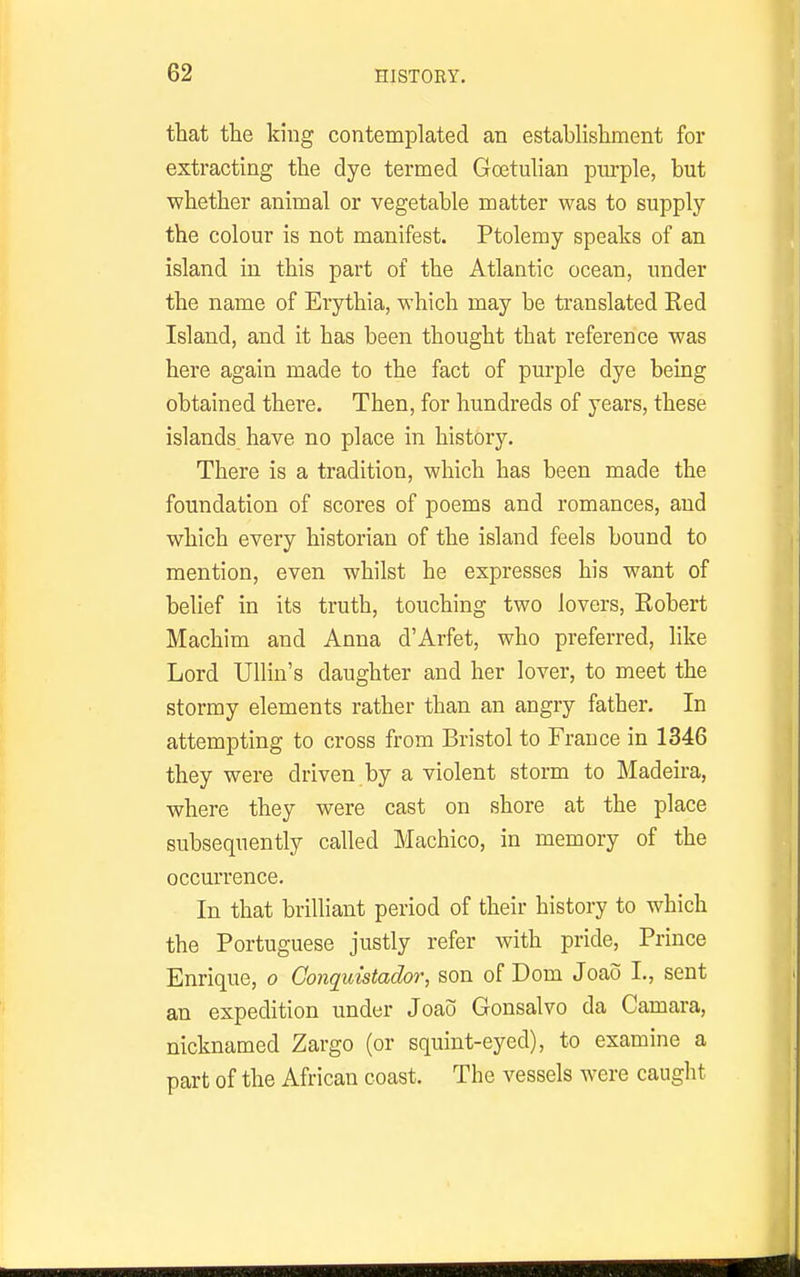 that the king contemplated an establishment for extracting the dye termed Goetulian purple, but whether animal or vegetable matter was to supply the colour is not manifest. Ptolemy speaks of an island in this part of the Atlantic ocean, under the name of Eiythia, which may be translated Red Island, and it has been thought that reference was here again made to the fact of purple dye being obtained there. Then, for hundreds of years, these islands have no place in history. There is a tradition, which has been made the foundation of scores of poems and romances, and which every historian of the island feels bound to mention, even whilst he expresses his want of belief in its truth, touching two lovers, Robert Machim and Anna d'Arfet, who preferred, like Lord Ullin's daughter and her lover, to meet the stormy elements rather than an angry father. In attempting to cross from Bristol to France in 1346 they were driven by a violent storm to Madeira, where they were cast on shore at the place subsequently called Machico, in memory of the occurrence. In that brilliant period of their history to which the Portuguese justly refer with pride, Prince Enrique, o Conquistador, son of Dom Joao I., sent an expedition under Joaij Gonsalvo da Camara, nicknamed Zargo (or squint-eyed), to examine a part of the African coast. The vessels were caught