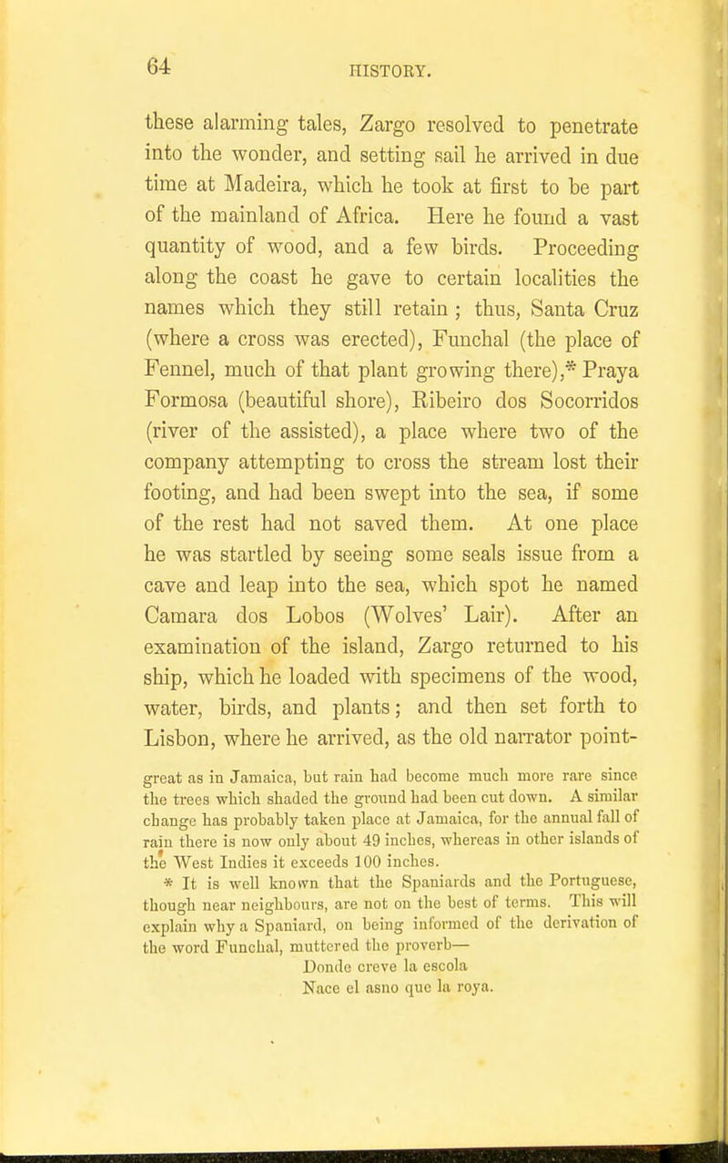 these alarming tales, Zargo resolved to penetrate into the wonder, and setting sail he arrived in due time at Madeira, which he took at first to be part of the mainland of Africa. Here he found a vast quantity of wood, and a few birds. Proceeding along the coast he gave to certain localities the names which they still retain ; thus, Santa Cruz (where a cross was erected), Funchal (the place of Fennel, much of that plant growing there),* Pray a Formosa (beautiful shore), Eibeiro dos Socorridos (river of the assisted), a place where two of the company attempting to cross the stream lost their footing, and had been swept into the sea, if some of the rest had not saved them. At one place he was startled by seeing some seals issue from a cave and leap into the sea, which spot he named Camara dos Lobos (Wolves' Lair). After an examination of the island, Zargo returned to his ship, which he loaded with specimens of the wood, water, birds, and plants; and then set forth to Lisbon, where he arrived, as the old narrator point- great as in Jamaica, but rain had become much more rare since the trees which shaded the gronnd had been cut down. A similar change has probably taken place at Jamaica, for the annual fall of rain there is now only about 49 inches, whereas in other islands of the West Indies it exceeds 100 inches. * It is well known that the Spaniards and the Portuguese, though near neighbours, are not on the best of terms. This will explain why a Spaniard, on being informed of the derivation of the word Funchal, muttered the proverb— Donde creve la escola Nace el asno que la roya.