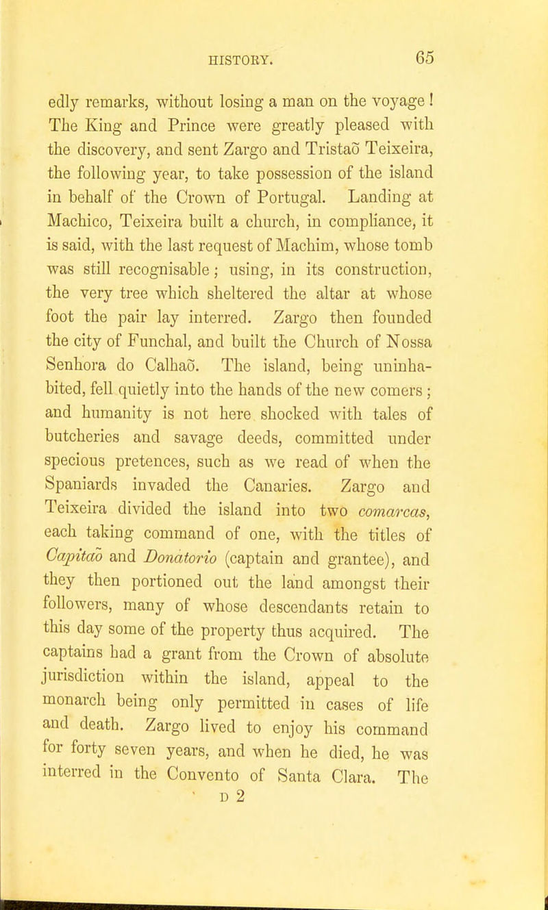 edly remarks, without losing a man on the voyage ! The King and Prince were greatly pleased with the discovery, and sent Zargo and Tristao Teixeira, the following year, to take possession of the island in behalf of the Crown of Portugal. Landing at Machico, Teixeira built a church, in compliance, it is said, with the last request of Machim, whose tomb was still recognisable; using, in its construction, the very tree which sheltered the altar at whose foot the pair lay interred. Zargo then founded the city of Funchal, and built the Church of Nossa Senhora do Calhao. The island, being uninha- bited, fell quietly into the hands of the new comers ; and humanity is not here shocked with tales of butcheries and savage deeds, committed under specious pretences, such as we read of when the Spaniards invaded the Canaries. Zargo and Teixeira divided the island into two comarcas, each taking command of one, with the titles of Capttao and Donatorio (captain and grantee), and they then portioned out the land amongst their foUowers, many of whose descendants retain to this day some of the property thus acquired. The captains had a grant from the Crown of absolute jurisdiction within the island, appeal to the monarch being only permitted in cases of life and death. Zargo lived to enjoy his command for forty seven years, and when he died, he was interred in the Convento of Santa Clara. The ■ D 2