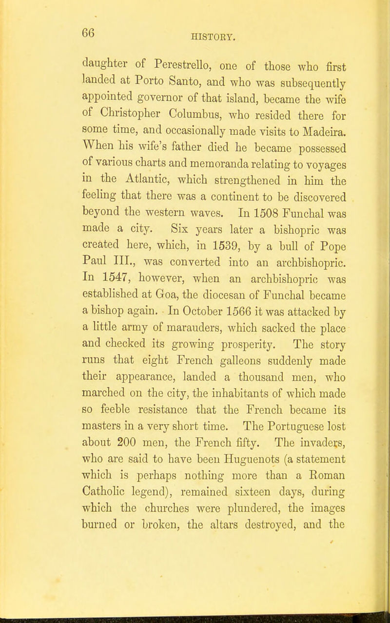 HISTOEY. daughter of Perestrello, one of those who first landed at Porto Santo, and who was subsequently appointed governor of that island, became the wife of Christopher Columbus, who resided there for some time, and occasionally made visits to Madeu-a. When his wife's father died he became possessed of various charts and memoranda relating to voyages in the Atlantic, which strengthened in him the feehng that there was a continent to be discovered beyond the western waves. In 1508 Funchal was made a city. Six years later a bishopric was created here, which, in 1539, by a bull of Pope Paul III., was converted into an archbishopric. In 1547, however, when an archbishopric was established at Goa, the diocesan of Funchal became a bishop again. In October 1566 it was attacked by a little army of marauders, which sacked the place and checked its growing prosperity. The story runs that eight French galleons suddenly made their appearance, landed a thousand men, who marched on the city, the inhabitants of which made so feeble resistance that the French became its masters in a very short time. The Portuguese lost about 200 men, the French fifty. The invaders, who are said to have been Huguenots (a statement which is perhaps nothing more than a Eoman Catholic legend), remained sixteen days, during which the churches were plundered, the images burned or broken, the altars destroyed, and the