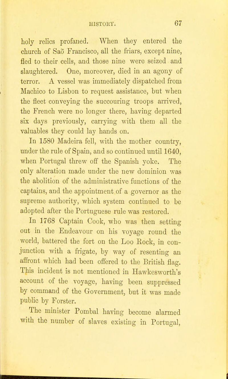 holy relics profaned. When they entered the church of Sao Francisco, all the friars, except nine, fled to their cells, and those nine were seized and slaughtered. One, moreover, died in an agony of terror. A vessel was immediately dispatched from Machico to Lisbon to request assistance, but when the fleet conveying the succouring troops arrived, the French were no longer there, having departed six days previously, carrying with them all the valuables they could lay hands on. In 1580 Madeu-a fell, with the mother country, under the rule of Spain, and so continued until 1640, when Portugal threw off the Spanish yoke. The only alteration made under the new dominion was the abolition of the administrative functions of the captains, and the appointment of a governor as the supreme authority, which system continued to be adopted after the Portuguese rule was restored. In 1768 Captain Cook, who was then setting out in the Endeavour on his voyage round the world, battered the fort on the Loo Eock, in con- junction mth a frigate, by way of resenting an affront which had been offered to the British flag. This incident is not mentioned in Hawkesworth's account of the voyage, having been suppressed by command of the Government, but it was made public by Forster. The minister Pombal having become alarmed with the number of slaves existing in Portugal,