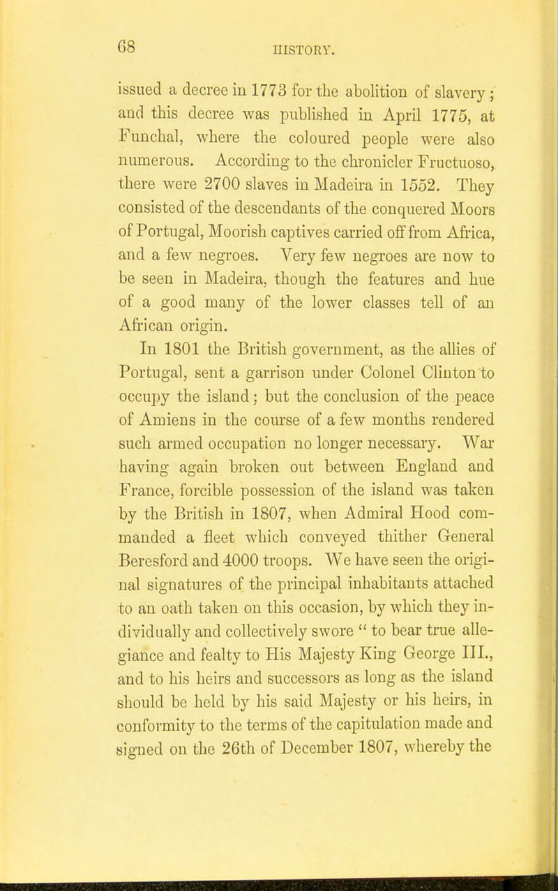 issued a decree in 1773 for the abolition of slavery; and this decree was published in April 1775, at Funchal, where the coloured people were also numerous. According to the chronicler Fructuoso, there were 2700 slaves in Madeira in 1552. They consisted of the descendants of the conquered Moors of Portugal, Moorish captives carried off from Africa, and a few negroes. Very few negroes are now to be seen in Madeira, though the features and hue of a good many of the lower classes tell of an African origin. In 1801 the British government, as the allies of Portugal, sent a garrison under Colonel Clinton to occupy the island; but the conclusion of the peace of Amiens in the course of a few months rendered such armed occupation no longer necessary. War having again broken out between England and France, forcible possession of the island was taken by the British in 1807, when Admiral Hood com- manded a fleet which conveyed thither General Beresford and 4000 troops. We have seen the origi- nal signatures of the principal inhabitants attached to an oath taken on this occasion, by which they in- dividually and collectively swore  to bear true alle- giance and fealty to His Majesty King George III., and to his heirs and successors as long as the island should be held by his said Majesty or his heirs, in conformity to the terms of the capitulation made and signed on the 26th of December 1807, whereby the