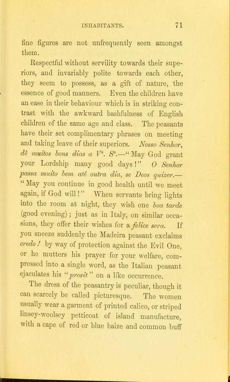 fine figures are not unfrequently seen amongst them. Respectful without servility towards their supe- riors, and invariably polite towards each other, they seem to possess, as a gift of nature, the essence of good manners. Even the children have an ease in their behaviour which is in striking con- trast with the awkward bashfulness of English children of the same age and class. The peasants have their set complimentary phrases on meeting and taking leave of their superiors. Nosso Senhor, di muitos Ions diets a V. S.— May God grant your Lordship many good days ! 0 Senhor passa muito hem atS outra dia, se Deos quizer.— May you continue in good health until we meet again, if God will! When servants bring lights into the room at night, they wish one hoa tarde (good evening); just as in Italy, on similar occa- sions, they ofier their wishes for s,felice sera. If you sneeze suddenly the Madeira peasant exclaims credo ! by way of protection agamst the Evil One, or he mutters his prayer for your welfare, com- pressed into a single word, as the Italian peasant ejaculates his prosit on a like occurrence. The dress of the peasantry is peculiar, though it can scarcely be called picturesque. The women usually wear a garment of printed calico, or striped linsey-woolsey petticoat of island manufacture, with a cape of red or blue baize and common buff