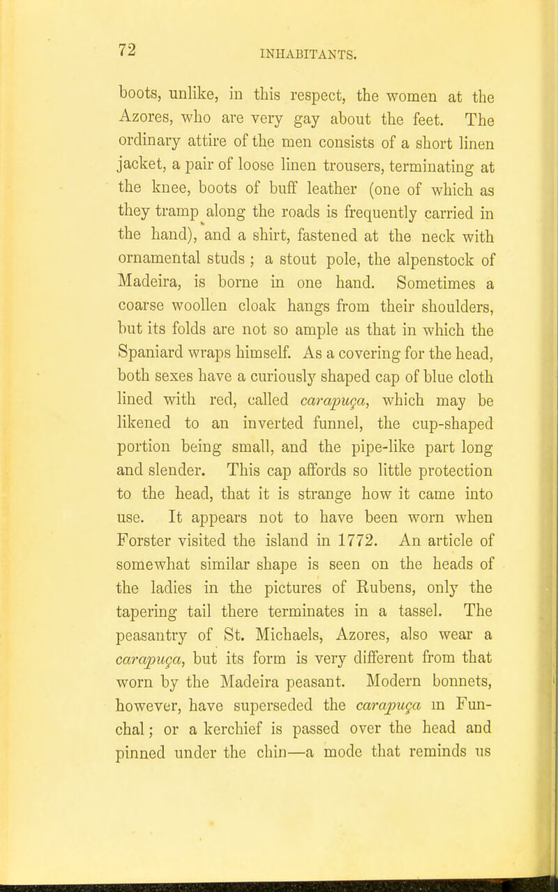 boots, unlike, in this respect, the women at the Azores, who are very gay about the feet. The ordinary attire of the men consists of a short linen jacket, a pair of loose linen trousers, terminating at the knee, boots of buff leather (one of which as they tramp along the roads is frequently carried in the hand), and a shirt, fastened at the neck with ornamental studs ; a stout pole, the alpenstock of Madeira, is borne in one hand. Sometimes a coarse woollen cloak hangs from their shoulders, but its folds are not so ample as that in which the Spaniard wraps himself. As a covering for the head, both sexes have a curiously shaped cap of blue cloth lined with red, called carapuga, which may be likened to an inverted funnel, the cup-shaped portion being small, and the pipe-like part long and slender. This cap affords so little protection to the head, that it is strange how it came into use. It appears not to have been worn when Forster visited the island in 1772. An article of somewhat similar shape is seen on the heads of the ladies in the pictures of Rubens, only the tapering tail there terminates in a tassel. The peasantry of St. Michaels, Azores, also wear a carapuga, but its form is very different from that worn by the Madeira peasant. Modern bonnets, however, have superseded the carapuga m Fun- chal; or a kerchief is passed over the head and pinned under the chin—a mode that reminds us