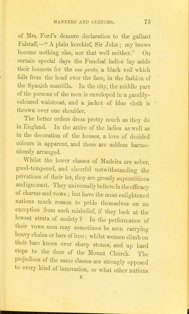 of Mrs. Ford's demure declaration to the gallant Falstalf,— A plain kerchief, Sir John ; my brows become nothing else, nor that well neither. On certain special days the Funchal ladies lay aside their bonnets for the veo preto, a black veil which falls from the head over the face, in the fashion of the Spanish mantilla. In the city, the middle part of the persons of the men is enveloped in a gaudily- coloured waistcoat, and a jacket of blue cloth is thrown over one shoulder. The better orders dress pretty much as they do in England. In the attire of the ladies as well as in the decoration of the houses, a love of decided colours is apparent, and these are seldom harmo- niously arranged. Whilst the lower classes of Madeira are sober, good-tempered, and cheerful notwithstanding the privations of their lot, they are grossly superstitious and ignorant. They universally believe in the efficacy of charms and vows ; but have the most enlightened nations much reason to pride themselves on an exception from such misbelief, if they look at the lowest strata of society ? In the performance of their vows men may sometimes be seen carrying heavy chains or bars of iron; whilst women climb on their bare knees over sharp stones, and up hard steps to the door of the Mount Church. The prejudices of the same classes are strongly opposed to every kind of innovation, or what other nations