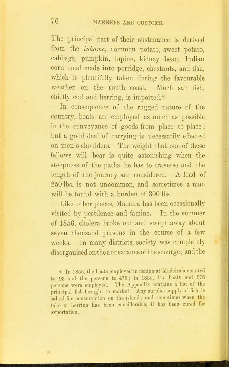 The principal part of their sustenance is derived from the inhame, common potato, sweet potato, cabbage, pumpkin, lupine, kidney bean, Indian corn meal made into porridge, chestnuts, and fish, which is plentifully taken during the favourable weather on the south coast. Much salt fish, chiefly cod and herring, is imported.* In consequence of the rugged nature of the country, boats are employed as much as possible in the conveyance of goods from place to place; but a good deal of carrying is necessarily effected on men's shoulders. The weight that one of these fellows will bear is quite astonishing when the steepness of the paths he has to traverse and the length of the journey are considered. A load of 250 lbs. is not uncommon, and sometimes a man will be found with a burden of 300 lbs. Like other places, Madeira has been occasionally visited by pestilence and famine. In the summer of 1856, cholera broke out and swept away about seven thousand persons in the course of a few weeks. In many districts, society was completely disorganised on the appearance of the scoui*ge; and the * In ] 853, tlie boats employed in fishing at Madeira amounted to 93 and tlie persons to 475; in 1855, 117 boats and 678 persons were employed. The Appendix contains a list of the principal fish brought to market. Any surplus supply of fish is salted for consumption on the island; and sometimes when the take of herring has been considerable, it has been cured for exportation,