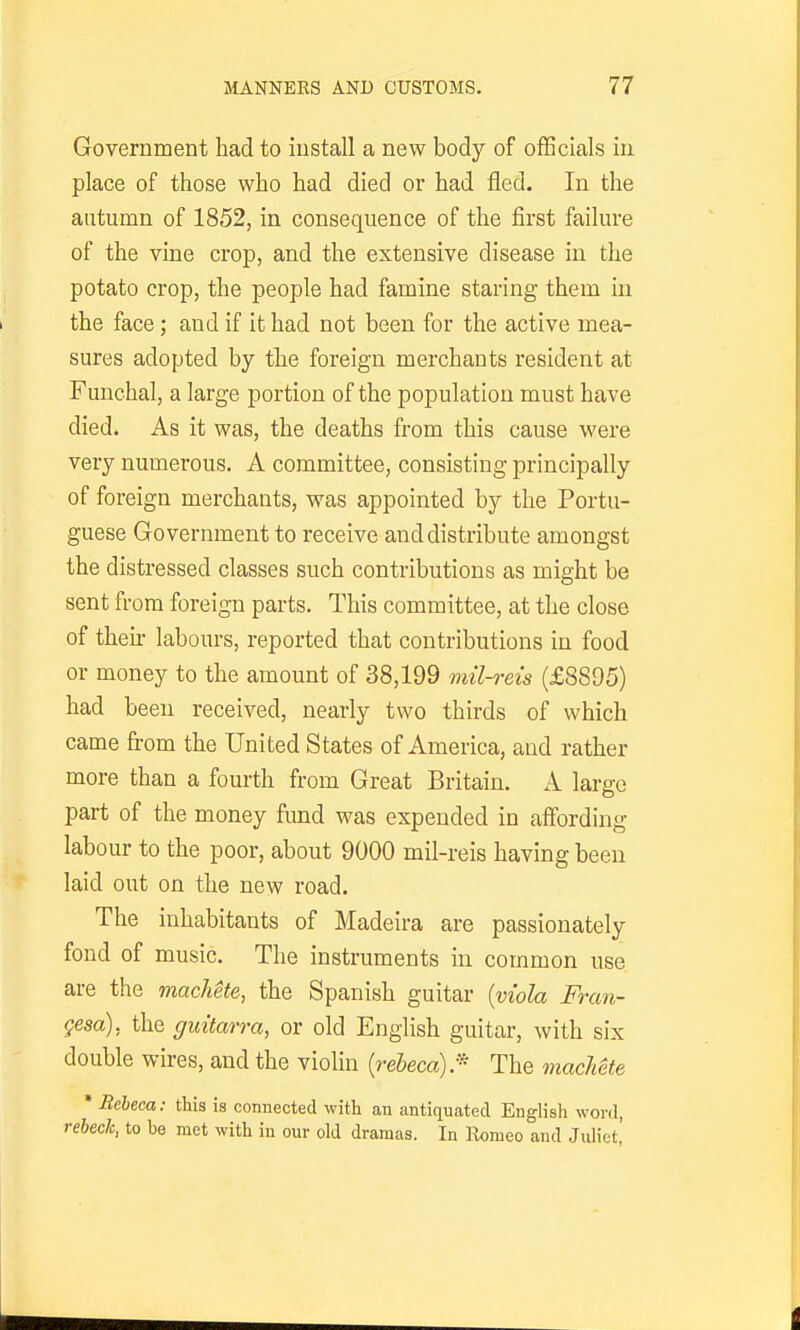 Government had to install a new body of ofBcials in place of those who had died or had fled. In the autumn of 1852, in consequence of the first failure of the vine crop, and the extensive disease in the potato crop, the people had famine staring them in the face; and if it had not been for the active mea- sures adopted by the foreign merchants resident at Funchal, a large portion of the population must have died. As it was, the deaths from this cause were very numerous. A committee, consisting principally of foreign merchants, was appointed by the Portu- guese Government to receive and distribute amongst the distressed classes such contributions as might be sent from foreign parts. This committee, at the close of then- labours, reported that contributions in food or money to the amount of 38,199 mil-reis (£8895) had been received, nearly two thirds of which came from the United States of America, and rather more than a fourth from Great Britain. A large part of the money fund was expended in affording labour to the poor, about 9000 mil-reis having been laid out on the new road. The inhabitants of Madeira are passionately fond of music. The instruments in common use are the machete, the Spanish guitar [viola Fran- gesa), the guitarra, or old English guitar, with six double wires, and the violin {reheca):- The machete * Bebeca: this is connected with an antiquated English word, rebech, to he met with in our old dramas. In Eomeo and Juliet,'