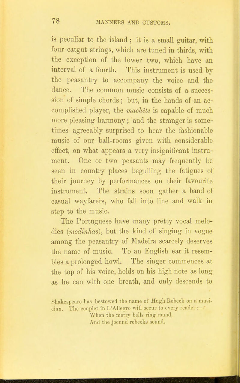 is peculiar to the island ; it is a small guitar, with four catgut strings, which are tuned in thirds, with the exception of the lower two, which have an interval of a fourth. This instrument is used by the peasantry to accompany the voice and the dance. The common music consists of a succes- sion of simple chords; but, in the hands of an ac- complished player, the machete is capable of much more pleasing harmony; and the stranger is some- times agreeably surprised to hear the fashionable music of our ball-rooms given with considerable effect, on what appears a very insignificant instru- ment. One or two peasants may frequently be seen in country places beguiling the fatigues of their journey by performances on their favourite instrument. The strains soon gather a band of casual wayfarers, who fall into line and walk in step to the music. The Portuguese have many pretty vocal melo- dies {modinJias), but the kind of singing in vogue among the peasantry of Madeira scarcely deserves the name of music. To an English ear it resem- bles a prolonged howl. The singer commences at the top of his voice, holds on his high note as long as he can with one breath, and only descends to Shakespeare has bestowed the name of Hugh Rebeck on n nuisi- (.iiin. The coaiplet in L'Allegro will occur to every reader;—' When the merry bells ring round, And the jocund rebecks sound.