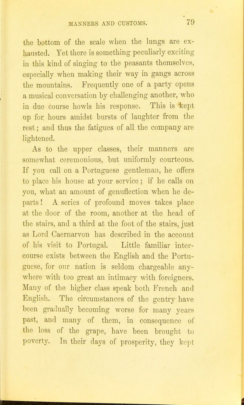 the bottom of the scale when the lungs are ex- hausted. Yet there is something peculiarly exciting in this kind of singing to the peasants themselves, especially when making their way in gangs across the mountains. Frequently one of a party opens a musical conversation by challenging another, who in due course howls his response. This is tept up for hours amidst bursts of laughter from the rest; and thus the fatigues of all the company are lightened. As to the upper classes, their manners are somewhat ceremonious, but uniformly courteous. If you call on a Portuguese gentleman, he oflPers to place his house at your service; if he calls on you, what an amount of genuflection when he de- parts ! A series of profound moves takes place at the door of the room, another at the head of the stairs, and a third at the foot of the stairs, just as Lord Caernarvon has described in the account of his visit to Portugal. Little familiar inter- course exists between the English and the Portu- guese, for our nation is seldom chargeable any- where with too great an intimacy with foreigners. Many of the higher class speak both French and English. The circumstances of the gentry have been gradually becoming worse for many years past, and many of them, in consequence of the loss of the grape, have been brought to poverty. In their days of prosperity, they kept