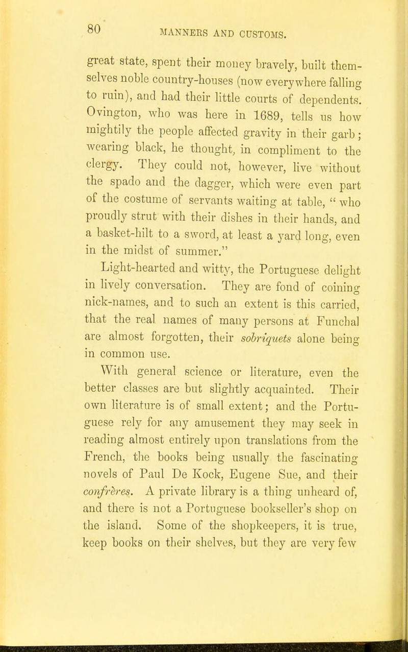 great state, spent their money bravely, built them- selves noble country-houses (now everywhere falling to ruin), and had theii- little courts of dependents. Ovington, who was here in 1689, tells us how mightily the people affected gravity in their garb; Avearing black, he thought, in compliment to the clergy. They could not, however, live without the spado and the dagger, which were even part of the costume of servants waiting at table,  who proudly strut with their dishes in their hands, and a basket-hilt to a sword, at least a yard long, even in the midst of summer. Liglit-hearted and witty, the Portuguese delight in lively conversation. They are fond of coining nick-names, and to such an extent is this carried, that the real names of many persons at Funcha] are almost forgotten, their sobriquets alone being in common use. With general science or literature, even the better classes are but slightly acquainted. Their own literature is of small extent; and the Portu- guese rely for any amusement they may seek in reading almost entirely upon translations from the French, the books being usually the fascinating novels of Paul De Kock, Eugene Sue, and their confreres. A private library is a thing unheard of, and there is not a Portuguese bookseller's shop on the island. Some of the shopkeepers, it is true, keep books on their shelves, but they are very few