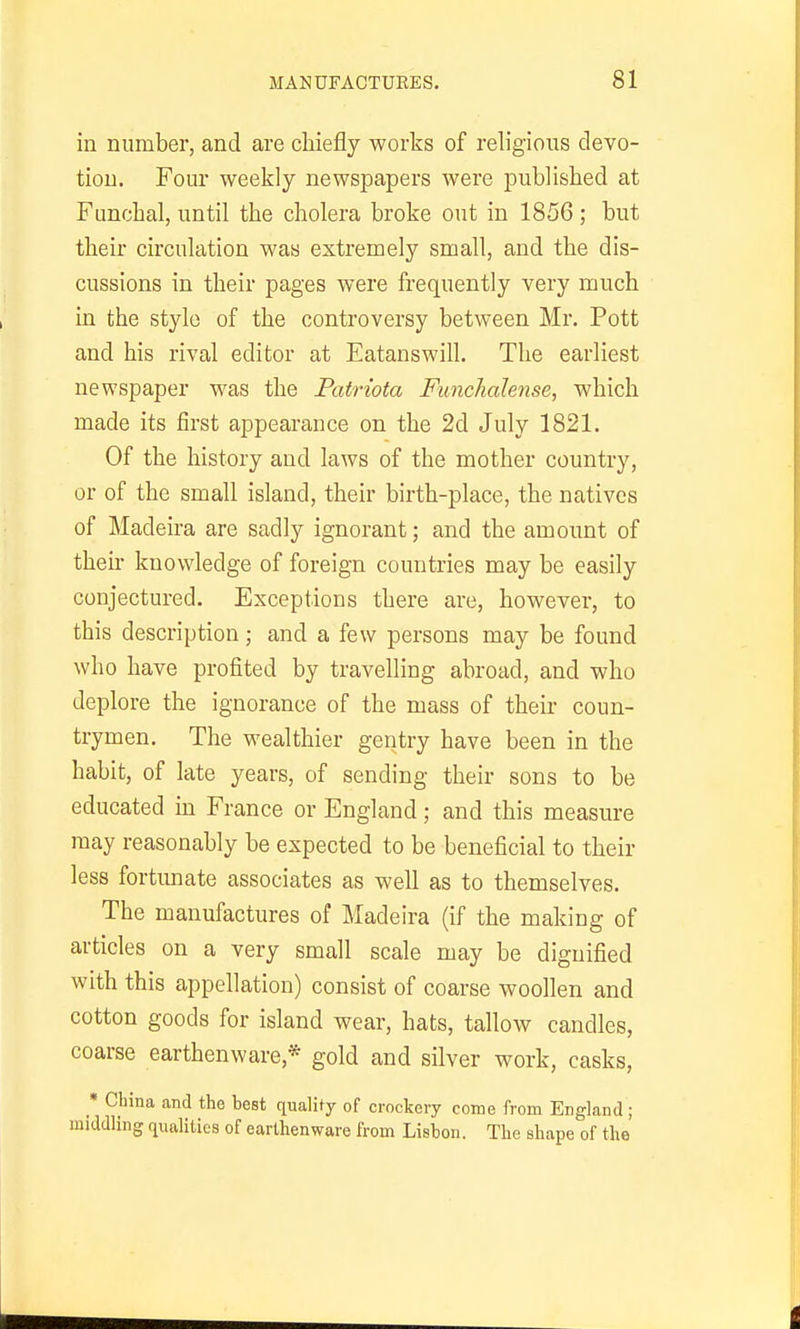 in number, and are chiefly works of religious devo- tion. Four weekly newspapers were published at Funchal, until the cholera broke out in 1856 ; but their circulation was extremely small, and the dis- cussions in their pages were frequently very much in the style of the controversy between Mr. Pott and his rival editor at Eatanswill. The earliest newspaper was the Patriota Ftmchalense, which made its first appeai-ance on the 2d July 1821. Of the history and laws of the mother country, or of the small island, their birth-place, the natives of Madeira are sadly ignorant; and the amount of their knowledge of foreign countries may be easily conjectured. Exceptions there are, however, to this description; and a few persons may be found who have profited by travelling abroad, and who deplore the ignorance of the mass of their coun- trymen. The wealthier gentry have been in the habit, of late years, of sending their sons to be educated in France or England; and this measure may reasonably be expected to be beneficial to their less fortunate associates as well as to themselves. The manufactures of Madeira (if the making of articles on a very small scale may be dignified with this appellation) consist of coarse woollen and cotton goods for island wear, hats, tallow candles, coarse earthenware,* gold and silver work, casks, • China and the hest quality of crockery come from England ; middling qualities of earthenware from Lisbon. The shape of the