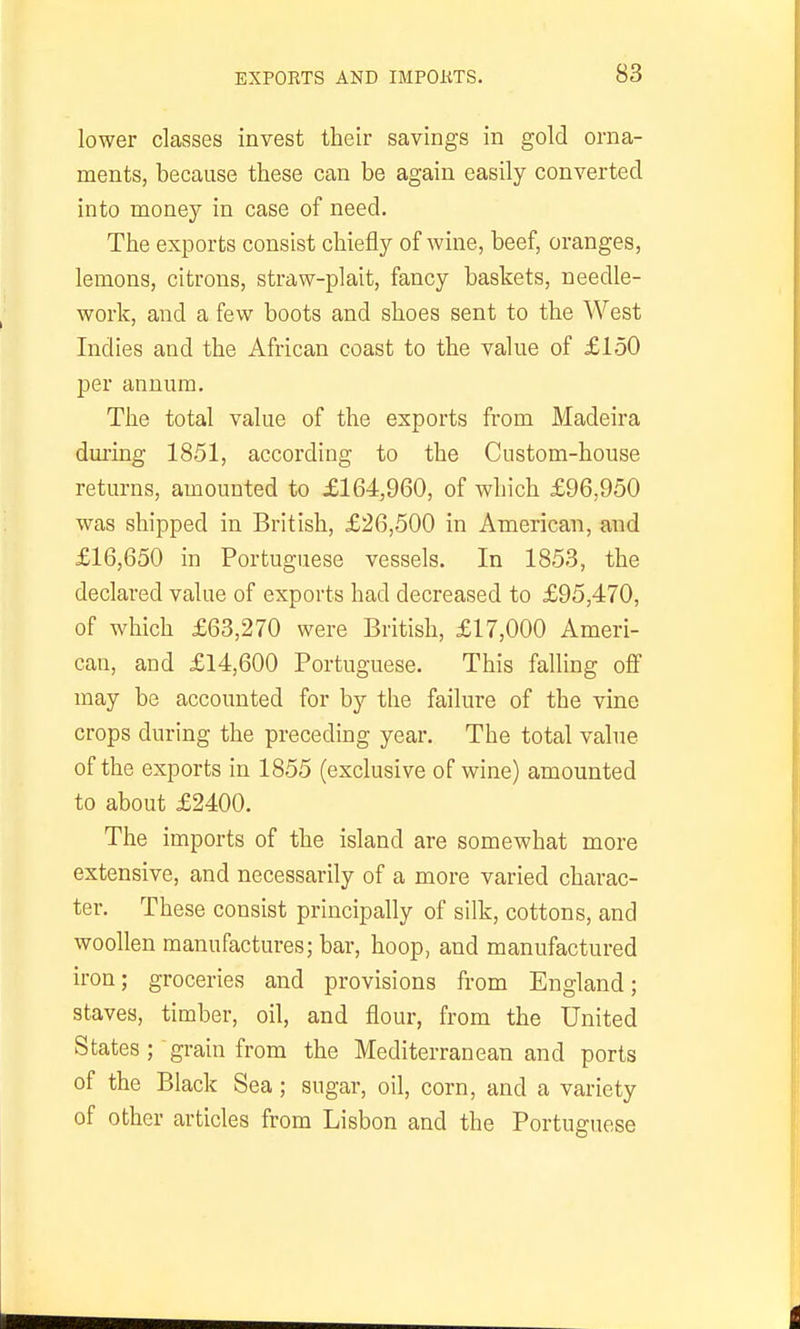 lower classes invest their savings in gold orna- ments, because these can be again easily converted into money in case of need. The exports consist chiefly of wine, beef, oranges, lemons, citrons, straw-plait, fancy baskets, needle- work, and a few boots and shoes sent to the West Indies and the African coast to the value of £150 per annum. The total value of the exports from Madeira during 1851, according to the Custom-house returns, amounted to £164,960, of which £96,950 was shipped in British, £26,500 in American, and £16,650 in Portuguese vessels. In 1853, the declared value of exports had decreased to £95,470, of which £63,270 were British, £17,000 Ameri- can, and £14,600 Portuguese. This falling off may be accounted for by the failure of the vine crops during the preceding year. The total value of the exports in 1855 (exclusive of wine) amounted to about £2400. The imports of the island are somewhat more extensive, and necessarily of a more varied charac- ter. These consist principally of silk, cottons, and woollen manufactures; bar, hoop, and manufactured iron; groceries and provisions from England; staves, timber, oil, and flour, from the United States ; grain from the Mediterranean and ports of the Black Sea; sugar, oil, corn, and a variety of other articles from Lisbon and the Portuguese