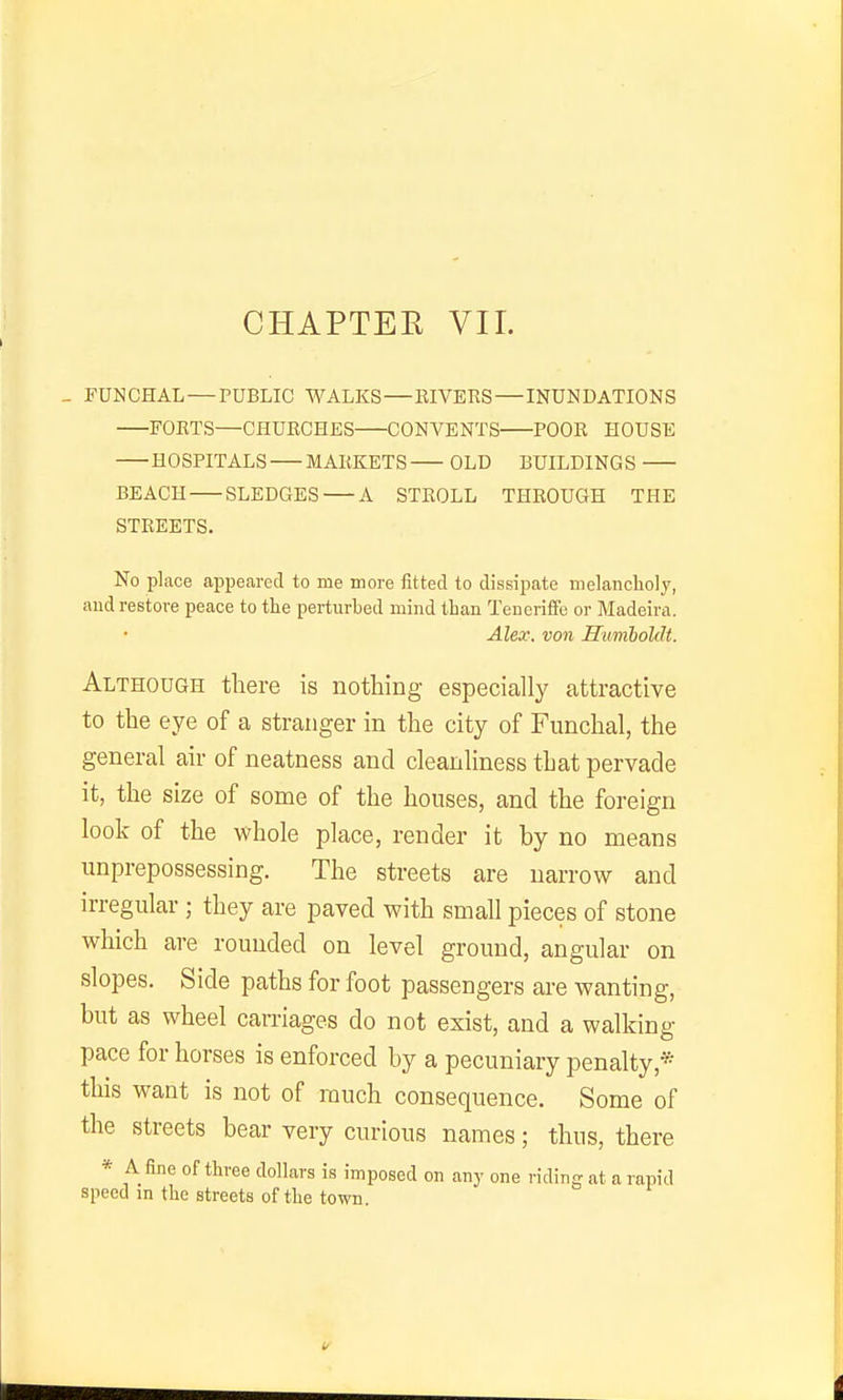 CHAPTEE VII. _ rUNCHAL — PUBLIC WALKS—RIVERS—INUNDATIONS FORTS—CHURCHES CONVENTS POOR HOUSE HOSPITALS MARKETS OLD BUILDINGS BEACH SLEDGES A STROLL THROUGH THE STREETS. No place appeared to me more fitted to dissipate melancholy, aud restore peace to the perturbed mind than Tencriffe or Madeira. Alex, von Humboldt. Although there is nothing especially attractive to the eye of a stranger in the city of Funchal, the general air of neatness and cleanliness that pervade it, the size of some of the houses, and the foreign look of the whole place, render it by no means unprepossessing. The streets are narrow and irregular ; they are paved with small pieces of stone which are rounded on level ground, angular on slopes. Side paths for foot passengers are wanting, but as wheel carnages do not exist, and a walking pace for horses is enforced by a pecuniary penalty,* this want is not of much consequence. Some of the streets bear very curious names; thus, there * A fine of three dollars is imposed on any one riding at a rapid speed in the streets of the town.