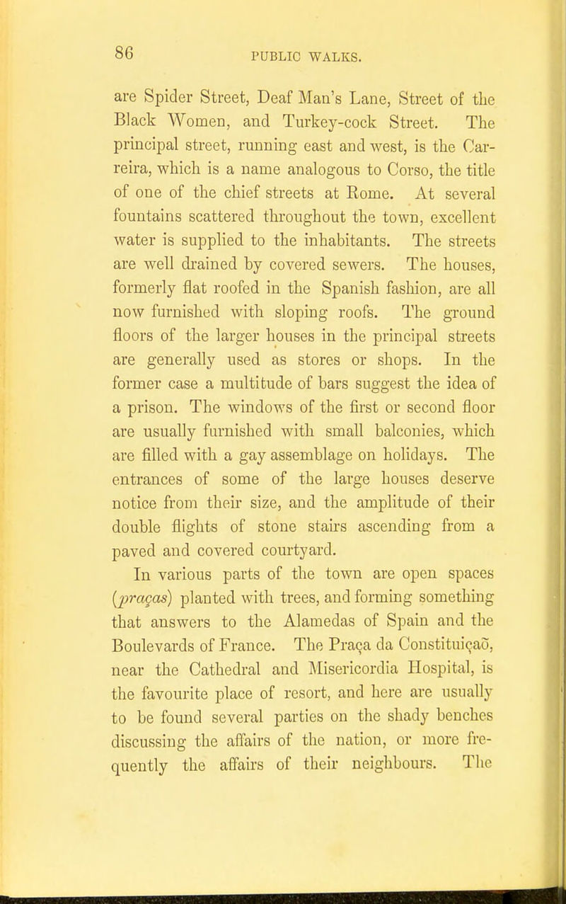 PUBLIC WALKS. are Spider Street, Deaf Man's Lane, Street of tlie Black Women, and Turkey-cock Street. The principal street, running east and west, is the Car- reira, which is a name analogous to Corso, the title of one of the chief streets at Kome. At several fountains scattered throughout the town, excellent water is supplied to the inhabitants. The streets are well di-ained by covered sewers. The houses, formerly flat roofed in the Spanish fashion, are all now furnished with sloping roofs. The gTOund floors of the larger houses in the principal streets are generally used as stores or shops. In the former case a multitude of bars suggest the idea of a prison. The windows of the first or second floor are usually furnished with small balconies, which are filled with a gay assemblage on holidays. The entrances of some of the large houses deserve notice from their size, and the amplitude of their double flights of stone stairs ascending from a paved and covered courtyard. In various parts of the town are open spaces [pragas) planted with trees, and forming something that answers to the Alamedas of Spain and the Boulevards of France. The Pra9a da Constitui^ao, near the Cathedral and Misericordia Hospital, is the favourite place of resort, and here are usually to be found several parties on the shady benches discussing the affairs of the nation, or more fre- quently the affairs of their neighbours. The