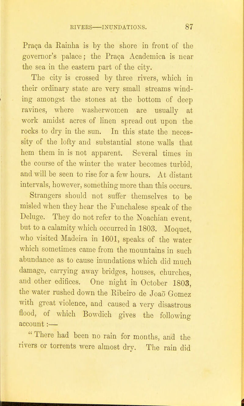 Pra9a da Eaiuha is by the shore in front of the governor's palace; the Praqa Acadeniica is near the sea in the eastern part of the city. The city is crossed by three rivers, which in their ordinary state are very small streams wind- ing amongst the stones at the bottom of deep ravines, where washerwomen are usually at work amidst acres of linen spread out upon the rocks to dry in the sun. In this state the neces- sity of the lofty and substantial stone walls that hem them in is not apparent. Several times in the course of the winter the water becomes turbid, and will be seen to rise for a few hours. At distant intervals, however, something more than this occurs. Strangers should not suifer themselves to be misled when they hear the Funchalese speak of the Deluge. They do not refer to the Noachian event, but to a calamity which occurred in 1803. Moquet, who visited Madeira in 1601, speaks of the water which sometimes came from the mountains in such abundance as to cause inundations which did much damage, carrying away bridges, houses, churches, and other edifices. One night in October 1803, the water rushed down the Ribeiro de Joao Gomez with great violence, and caused a very disastrous flood, of which Bowdich gives the following account:—  There had been no rain for months, and the rivers or torrents were almost dry. The rain did