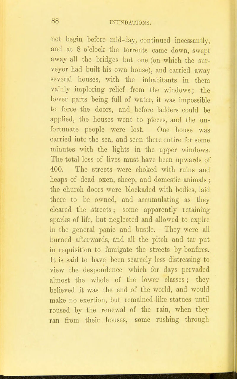 INUNDATIONS. not begin before mid-day, continued incessantly, and at 8 o'clock the torrents came down, swept away all the bridges but one (on wliicb the sur- Yeyov had built his own house), and carried away several houses, Avith the inhabitants in them vainly imploring relief from the windows; the lower parts being full of water, it was impossible to force the doors, and before ladders could be applied, the houses went to pieces, and the un- fortunate people were lost. One house was carried into the sea, and seen there entire for some minutes with the lights in the upper windows. The total loss of lives must have been upwards of 400. The streets were choked with ruins and heaps of dead oxen, sheep, and domestic animals; the church doors were blockaded with bodies, laid there to be owned, and accumulating as they cleared the streets; some apparently retaining sparks of life, but neglected and allowed to expire in the general panic and bustle. They were all burned afterwards, and all the pitch and tar put in requisition to fumigate the streets by bonfires.. It is said to have been scarcely less distressing to view the despondence which for days pervaded almost the whole of the lower classes; they believed it was the end of the world, and would make no exertion, but remained like statues until roused by the renewal of the rain, when they ran from their houses, some rushing through